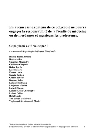 En aucun cas le contenu de ce polycopié ne pourra
engager la responsabilité de la faculté de médecine
ou de mesdames et messieurs les professeurs.

Ce polycopié a été réalisé par :
Les tuteurs de Physiologie de l'année 2006-2007 :

Beyney Pierre Antoine
Boetto Julien
Cavailles Alexandre
Chabbert Chrystel
Dufau Lucile
Estèbe Marie
Foures Louis
Garcia Bastien
Garres Yohann
Kanoun Salim
Laborde Nolwenn
Largeteau Nicolas
Latapie Simon
Lecomte Jean-Christophe
Ledent Céline
Rebel Lucie
Van Baelen Catherine
Voglimacci Stephanopoli Marie




Tous droits réservés au Tutorat Associatif Toulousain
Sauf autorisation, la vente, la diffusion totale ou partielle de ce polycopié sont interdites   3
 