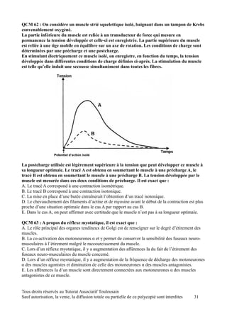 QCM 62 : On considère un muscle strié squelettique isolé, baignant dans un tampon de Krebs
convenablement oxygéné.
La partie inférieure du muscle est reliée à un transducteur de force qui mesure en
permanence la tension développée et celle-ci est enregistrée. La partie supérieure du muscle
est reliée à une tige mobile en équilibre sur un axe de rotation. Les conditions de charge sont
déterminées par une précharge et une postcharge.
En stimulant électriquement ce muscle isolé, on enregistre, en fonction du temps, la tension
développée dans différentes conditions de charge définies ci-après. La stimulation du muscle
est telle qu’elle induit une secousse simultanément dans toutes les fibres.




La postcharge utilisée est légèrement supérieure à la tension que peut développer ce muscle à
sa longueur optimale. Le tracé A est obtenu en soumettant le muscle à une précharge A, le
tracé B est obtenu en soumettant le muscle à une précharge B. La tension développée par le
muscle est mesurée dans ces deux conditions de précharge. Il est exact que :
A. Le tracé A correspond à une contraction isométrique.
B. Le tracé B correspond à une contraction isotonique.
C. La mise en place d’une butée entraînerait l’obtention d’un tracé isotonique.
D. Le chevauchement des filaments d’actine et de myosine avant le début de la contraction est plus
proche d’une situation optimale dans le cas A par rapport au cas B.
E. Dans le cas A, on peut affirmer avec certitude que le muscle n’est pas à sa longueur optimale.

QCM 63 : A propos du réflexe myotatique, il est exact que :
A. Le rôle principal des organes tendineux de Golgi est de renseigner sur le degré d’étirement des
muscles.
B. La co-activation des motoneurones α et γ permet de conserver la sensibilité des fuseaux neuro-
musculaires à l’étirement malgré le raccourcissement du muscle.
C. Lors d’un réflexe myotatique, il y a augmentation des afférences Ia du fait de l’étirement des
fuseaux neuro-musculaires du muscle concerné.
D. Lors d’un réflexe myotatique, il y a augmentation de la fréquence de décharge des motoneurones
α des muscles agonistes et diminution de celle des motoneurones α des muscles antagonistes.
E. Les afférences Ia d’un muscle sont directement connectées aux motoneurones α des muscles
antagonistes de ce muscle.


Tous droits réservés au Tutorat Associatif Toulousain
Sauf autorisation, la vente, la diffusion totale ou partielle de ce polycopié sont interdites   31
 