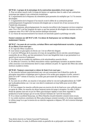 QCM 66 : A propos de la mécanique de la contraction musculaire, il est exact que :
A. Pour un même muscle isolé, le temps de latence est supérieur dans le cadre d’une contraction
isotonique par rapport à une contraction isométrique.
B. L’augmentation de la fréquence de stimulation peut permettre de multiplier par 3 à 5 la tension
développée.
C. L’augmentation de la longueur d’un muscle avant le début de sa contraction permet
systématiquement d’augmenter la tension développée par ce muscle lors d’une secousse (d’où
l’intérêt des étirements).
D. Dans l’organisme, physiologiquement, les muscles travaillent à des longueurs environ comprises
entre 70 et 130 % de leur longueur de repos ce qui leur permet de développer des tensions environ
comprises entre 50 et 100 % de leur tension tétanique maximale.
E. La vitesse de raccourcissement d’un muscle est maximale quand sa précharge est nulle.

Enoncé commun aux QCM 67 et 68 : Un skieur de fond pousse sur ses bâtons depuis
maintenant 3 heures.

QCM 67 : Au cours de cet exercice, certaines fibres sont majoritairement recrutées. A propos
de ces fibres, il est exact que :
A. Il s’agit des fibres oxydatives.
B. Leur teneur en glycogène est élevée car c’est un effort très fatigant.
C. L’activité ATPasique de la myosine et le taux de myoglobine élevés sont des caractéristiques
essentielles de ces fibres, qui leur permettent d’avoir une fatigabilité lente et qui permettent à ce
sportif un tel exercice d’endurance.
D. Ces fibres ont un nombre de capillaires et de mitochondries associés élevés.
E. Au début de l’exercice, les fibres musculaires striées squelettiques recrutées en premier étaient
celles associées à un motoneurone dont le corps cellulaire est petit. Il s’agissait des fibres des unités
motrices oxydatives lentes.

QCM 68 : Toujours concernant ce skieur de fond, il est exact que :
A. Ses muscles utilisent majoritairement une voie qui consomme tout d’abord les stocks de
glycogène musculaire et hépatique puis le glucose et les acides gras sanguins et enfin, surtout à
partir de la 40ème minute d’exercice, les acides gras provenant des triglycérides de ses réserves
lipidiques.
B. Au cours de cet effort, ses muscles n’ont jamais utilisé la voie de la phosphorylation de l’ADP
par la phosphocréatine car c’est une voie dont le rendement est trop faible pour un tel effort
d’endurance.
C. Si l’on compare les muscles sollicités pour un exercice de ski de fond avec ceux sollicités pour
un sprint de 100m, les muscles du skieur mettront moins de temps à récupérer. En effet, l’effort
brutal du sprinter aura mis en jeu les fibres glycolytiques rapides et aura donc engendré la
production d’acide lactique qui est un des facteurs limitants de l’activité musculaire.
D. Si ce skieur accélérait beaucoup, ses fibres blanches de petit diamètre seraient mises en jeu.
E. Les unités motrices constituées de fibres glycolytiques seraient recrutées si le skieur augmentait
le rythme jusqu’à ce que la tension de ses muscles augmente et dépasse 30% de la tension tétanique
maximale.




Tous droits réservés au Tutorat Associatif Toulousain
Sauf autorisation, la vente, la diffusion totale ou partielle de ce polycopié sont interdites      33
 