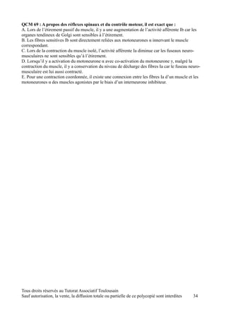 QCM 69 : A propos des réflexes spinaux et du contrôle moteur, il est exact que :
A. Lors de l’étirement passif du muscle, il y a une augmentation de l’activité afférente Ib car les
organes tendineux de Golgi sont sensibles à l’étirement.
B. Les fibres sensitives Ib sont directement reliées aux motoneurones α innervant le muscle
correspondant.
C. Lors de la contraction du muscle isolé, l’activité afférente Ia diminue car les fuseaux neuro-
musculaires ne sont sensibles qu’à l’étirement.
D. Lorsqu’il y a activation du motoneurone α avec co-activation du motoneurone γ, malgré la
contraction du muscle, il y a conservation du niveau de décharge des fibres Ia car le fuseau neuro-
musculaire est lui aussi contracté.
E. Pour une contraction coordonnée, il existe une connexion entre les fibres Ia d’un muscle et les
motoneurones α des muscles agonistes par le biais d’un interneurone inhibiteur.




Tous droits réservés au Tutorat Associatif Toulousain
Sauf autorisation, la vente, la diffusion totale ou partielle de ce polycopié sont interdites   34
 