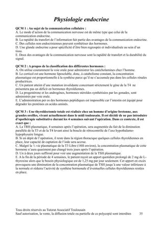 Physiologie endocrine
QCM 1 : Au sujet de la communication cellulaire :
A. Le mode d’action de la communication nerveuse est de même type que celui de la
communication endocrine.
B. La rapidité du transfert de l’information fait partie des avantages de la communication endocrine.
C. Des cellules non endocriniennes peuvent synthétiser des hormones.
D. Une glande endocrine a pour spécificité d’être bien regroupée et individualisée au sein d’un
tissu.
E. Deux des avantages de la communication nerveuse sont la rapidité de transfert et la durabilité du
signal.

QCM 2 : A propos de la classification des différentes hormones :
A. On utilise couramment la voie orale pour administrer les catécholamines chez l’homme.
B. Le cortisol est une hormone liposoluble, donc, à catabolisme constant, la concentration
plasmatique est proportionnelle à la synthèse parce qu’il ne s’accumule pas dans les cellules rénales
productrices.
C. Un patient atteint d’une mutation invalidante concernant strictement le gène de la T4 ne
présentera pas un déficit en hormones thyroïdiennes.
D. La progestérone et les androgènes, hormones stéroïdes synthétisées par les gonades, sont
administrés par voie orale.
E. L’administration per os des hormones peptidiques est impossible car l’intestin est équipé pour
dégrader les protéines en acides aminés.

QCM 3 : Une thyroïdectomie totale est réalisée chez un homme d’origine bretonne, aux
grandes oreilles, vivant actuellement dans le midi toulousain. Il est décidé de ne pas introduire
d’opothérapie substitutive durant les 4 semaines suivant l’opération. Dans ce contexte, il est
exact que :
A. La TRH plasmatique, 4 semaines après l’opération, sera augmentée du fait de la diminution
parallèle de la T3 et de la T4 levant ainsi la boucle de rétrocontrôle de l’axe hypothalamo-
hypophysaire longue.
B. Si en dépit de l’opération, il reste dans la région thoracique quelques cellules thyroïdiennes en
place, leur capacité de captation de l’iode sera accrue.
C. Malgré la ½ vie plasmatique de la T3 Libre (18H environ), la concentration plasmatique de cette
hormone n’aura quasiment pas changé trois jours après l’opération.
D. Un à deux jours suffiront pour voir une augmentation de la TSH plasmatique.
E. A la fin de la période de 4 semaines, le patient reçoit un apport quotidien prolongé de 2 mg de L-
thyroxine alors que le besoin physiologique est de 1,25 mg par jour seulement. Cet apport en excès
provoquera une diminution de la concentration plasmatique de TSH jusqu’à une valeur inférieure à
la normale et réduira l’activité de synthèse hormonale d’éventuelles cellules thyroïdiennes restées
en place.




Tous droits réservés au Tutorat Associatif Toulousain
Sauf autorisation, la vente, la diffusion totale ou partielle de ce polycopié sont interdites   35
 