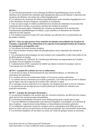 QCM 4 :
A. Une sécrétion permanente et non rythmique de libérines hypothalamiques exerce un effet
inhibiteur sur la sécrétion des stimulines anté-hypophysaire parce qu’elle diminue l’expression des
récepteurs des libérines à la surface des cellules hypophysaires.
B. La rythmicité des sécrétions des libérines hypothalamiques et des stimulines hypophysaire est à
la fois ultradienne de basse fréquence, circadienne et circannuelle.
C. Chez un sujet aveugle, le rythme nycthéméral de la sécrétion de mélatonine ne peut plus être
synchronisé par la lumière, ce qui pourra entraîner des troubles du sommeil.
D. Chez les personnes âgées, l’amplitude des variations nycthémérales de la sécrétion des
neurohormones hypothalamiques est réduite, ce qui contribue à la diminution des fonctions
endocrine qu’elles régulent.
E. Une mutation inactivant le gène Per1 peut entraîner une altération de la synchronisation du
pacemaker circadien.

QCM 5 : Chez un sujet porteur d’une mutation du domaine intracellulaire du récepteur de
l’insuline, responsable d’une diminution de la capacité d’auto-phosphorylation du récepteur,
les conséquences envisageables sont :
A. Une absence de liaison insuline-récepteur.
B. La liaison insuline-récepteur induit une phosphorylation moins importante des substrats de
l’insuline.
C. Les conséquences physiologiques de cette mutation sont comparables à celles observables en cas
de déficit partiel en insuline.
D. Une diminution de l’efficacité de l’insuline peut déterminer une augmentation de l’insuline
circulante et/ou du récepteur à l’insuline.
E. L’administration d’IGF-1 permettra de rétablir une réponse normale du récepteur muté en
l’activant par une voie différente.

QCM 6 : A propos des systèmes nerveux et endocrinien :
A. Ils ont tous les deux un fonctionnement de type stimulation/réponse, et véhiculent une
information très spécifique.
B. Le système nerveux est extrêmement fragile, à l’inverse du système endocrinien.
C. Le système nerveux fonctionne sur un mode à posteriori, c'est-à-dire que son activité ne dépend
pas du signal, mais de la capacité de la cellule cible à détecter le signal.
D. Le messager nerveux emprunte la voie sanguine, son récepteur peut donc se trouver à distance.
E. La transmission du message nerveux ne passe jamais par la sécrétion de substances aux
propriétés hormonales.

QCM 7 : A propos des messagers hormonaux :
A. Les hormones lipophiles sont stockées dans des vésicules sécrétoires, qui délivrent leur contenu
après arrivée d’un second messager intracellulaire.
B. Les hormones hydrophobes ont besoin d’une binding protein pour circuler dans le sang.
C. L’une des différences fondamentales entre hormones lipophiles et hydrophiles est la position de
leurs récepteurs : respectivement extracellulaires et intracellulaires (de manière générale.)
D. Les médiateurs paracrines comme les cytokines sont en concentration trop faible pour qu’on
puisse les doser, sauf cas très particuliers où elles peuvent atteindre des concentrations hormonales.
E. Les hormones lipophiles ont une demi-vie courte, de l’ordre de quelques heures au maximum.




Tous droits réservés au Tutorat Associatif Toulousain
Sauf autorisation, la vente, la diffusion totale ou partielle de ce polycopié sont interdites   36
 