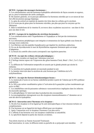 QCM 8 : A propos des messagers hormonaux :
A. Les catécholamines sont des hormones hydrophiles administrées de façon courante en urgence,
per os, pour le traitement des arrêts cardiaques.
B. De manière générale, on ne peut pas administrer les hormones stéroïdes per os en raison de leur
fort effet de premier passage hépatique.
C. Le gène du cortisol est exprimé de manière très forte dans les cellules qui le sécrètent.
D. Il n’existe pas de gènes pour les hormones stéroïdes, pas plus que pour les enzymes qui les
fabriquent.
E. Dans le métabolisme de la vitamine D, on trouve deux oxydations successives : une dans le foie
puis une dans le rein.

QCM 9 : A propos de la régulation des sécrétions hormonales :
A. Les communications entre l’hypothalamus et l’hypophyse se font par des terminaisons
nerveuses.
B. Les informations périphériques sont intégrées et retransmises de façon globale sous forme de
message neuro-endocrine.
C. Les libérines sont des peptides hypophysaires qui régulent les sécrétions endocrines.
D. En cas de thyroïdectomie le taux de thyréolibérine augmente fortement après un temps
d’adaptation.
E. La boucle de contrôle ultra-courte correspond à une régulation paracrine.

QCM 10 : Au sujet des rythmes chrono-physiologiques :
A. Le rythme circadien est régulé par l’alternance jour/nuit.
B. L’horloge interne repose sur l’expression des gènes humains Clock, Bmal 1, Per1, 2 et 3, Cry 1
et 2.
C. La diffusion de l’information temporelle est assurée par la glande pinéale qui sécrète la
mélanine.
D. La sécrétion de la glande pinéale est maximale pendant la nuit.
E. La lumière intervient dans la sécrétion de cette hormone par l’inhibition de la N-
acétyltransférase.

QCM 11 : Au sujet des facteurs hémodynamiques locaux :
A. Le monoxyde d’azote est un facteur endothélial produit à partir de l’alanine par la NO synthéase
endothéliale.
B. Le NO a une action vasodilatatrice grâce à l’activation de la guanylate cyclase membranaire qui
active la PKC.
C. Les endothélines sont de puissantes substances vasoconstrictrices impliquées dans les infarctus
du myocarde spastique.
D. La phospholipase A2 intervient dans la production des eicosanoïdes.
E. Les prostaglandines interagissent avec des récepteurs transmembranaires à 7 domaines car ce
sont des dérivés hydrophiles.

QCM 12 : Interaction entre l’hormone et le récepteur :
A. On dit d’un récepteur et d’un ligand qu’ils sont stéréospécifiques si leur structure tertiaire est
complémentaire.
B. Une hormone est un ligand de très haute affinité pour son récepteur.
C. Après l’interaction avec le récepteur l’hormone n’est plus active.
D. L’affinité d’une hormone avec son récepteur conditionne sa saturabilité.
E. La spécificité dépend en partie des liaisons covalentes.


Tous droits réservés au Tutorat Associatif Toulousain
Sauf autorisation, la vente, la diffusion totale ou partielle de ce polycopié sont interdites      37
 