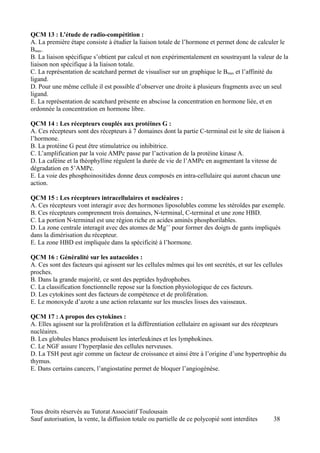 QCM 13 : L’étude de radio-compétition :
A. La première étape consiste à étudier la liaison totale de l’hormone et permet donc de calculer le
Bmax.
B. La liaison spécifique s’obtient par calcul et non expérimentalement en soustrayant la valeur de la
liaison non spécifique à la liaison totale.
C. La représentation de scatchard permet de visualiser sur un graphique le Bmax et l’affinité du
ligand.
D. Pour une même cellule il est possible d’observer une droite à plusieurs fragments avec un seul
ligand.
E. La représentation de scatchard présente en abscisse la concentration en hormone liée, et en
ordonnée la concentration en hormone libre.

QCM 14 : Les récepteurs couplés aux protéines G :
A. Ces récepteurs sont des récepteurs à 7 domaines dont la partie C-terminal est le site de liaison à
l’hormone.
B. La protéine G peut être stimulatrice ou inhibitrice.
C. L’amplification par la voie AMPc passe par l’activation de la protéine kinase A.
D. La caféine et la théophylline régulent la durée de vie de l’AMPc en augmentant la vitesse de
dégradation en 5’AMPc.
E. La voie des phosphoinositides donne deux composés en intra-cellulaire qui auront chacun une
action.

QCM 15 : Les récepteurs intracellulaires et nucléaires :
A. Ces récepteurs vont interagir avec des hormones liposolubles comme les stéroïdes par exemple.
B. Ces récepteurs comprennent trois domaines, N-terminal, C-terminal et une zone HBD.
C. La portion N-terminal est une région riche en acides aminés phosphorilables.
D. La zone centrale interagit avec des atomes de Mg++ pour former des doigts de gants impliqués
dans la dimérisation du récepteur.
E. La zone HBD est impliquée dans la spécificité à l’hormone.

QCM 16 : Généralité sur les autacoïdes :
A. Ces sont des facteurs qui agissent sur les cellules mêmes qui les ont secrétés, et sur les cellules
proches.
B. Dans la grande majorité, ce sont des peptides hydrophobes.
C. La classification fonctionnelle repose sur la fonction physiologique de ces facteurs.
D. Les cytokines sont des facteurs de compétence et de prolifération.
E. Le monoxyde d’azote a une action relaxante sur les muscles lisses des vaisseaux.

QCM 17 : A propos des cytokines :
A. Elles agissent sur la prolifération et la différentiation cellulaire en agissant sur des récepteurs
nucléaires.
B. Les globules blancs produisent les interleukines et les lymphokines.
C. Le NGF assure l’hyperplasie des cellules nerveuses.
D. La TSH peut agir comme un facteur de croissance et ainsi être à l’origine d’une hypertrophie du
thymus.
E. Dans certains cancers, l’angiostatine permet de bloquer l’angiogénèse.




Tous droits réservés au Tutorat Associatif Toulousain
Sauf autorisation, la vente, la diffusion totale ou partielle de ce polycopié sont interdites     38
 