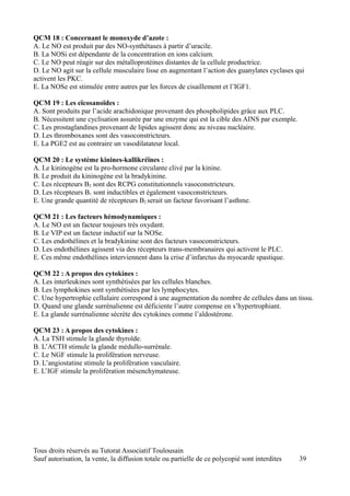 QCM 18 : Concernant le monoxyde d’azote :
A. Le NO est produit par des NO-synthétases à partir d’uracile.
B. La NOSi est dépendante de la concentration en ions calcium.
C. Le NO peut réagir sur des métalloprotéines distantes de la cellule productrice.
D. Le NO agit sur la cellule musculaire lisse en augmentant l’action des guanylates cyclases qui
activent les PKC.
E. La NOSe est stimulée entre autres par les forces de cisaillement et l’IGF1.

QCM 19 : Les eïcosanoïdes :
A. Sont produits par l’acide arachidonique provenant des phospholipides grâce aux PLC.
B. Nécessitent une cyclisation assurée par une enzyme qui est la cible des AINS par exemple.
C. Les prostaglandines provenant de lipides agissent donc au niveau nucléaire.
D. Les thromboxanes sont des vasoconstricteurs.
E. La PGE2 est au contraire un vasodilatateur local.

QCM 20 : Le système kinines-kallikréïnes :
A. Le kininogène est la pro-hormone circulante clivé par la kinine.
B. Le produit du kininogène est la bradykinine.
C. Les récepteurs B2 sont des RCPG constitutionnels vasoconstricteurs.
D. Les récepteurs B1 sont inductibles et également vasoconstricteurs.
E. Une grande quantité de récepteurs B2 serait un facteur favorisant l’asthme.

QCM 21 : Les facteurs hémodynamiques :
A. Le NO est un facteur toujours très oxydant.
B. Le VIP est un facteur inductif sur la NOSe.
C. Les endothélines et la bradykinine sont des facteurs vasoconstricteurs.
D. Les endothélines agissent via des récepteurs trans-membranaires qui activent le PLC.
E. Ces même endothélines interviennent dans la crise d’infarctus du myocarde spastique.

QCM 22 : A propos des cytokines :
A. Les interleukines sont synthétisées par les cellules blanches.
B. Les lymphokines sont synthétisées par les lymphocytes.
C. Une hypertrophie cellulaire correspond à une augmentation du nombre de cellules dans un tissu.
D. Quand une glande surrénalienne est déficiente l’autre compense en s’hypertrophiant.
E. La glande surrénalienne sécrète des cytokines comme l’aldostérone.

QCM 23 : A propos des cytokines :
A. La TSH stimule la glande thyroïde.
B. L’ACTH stimule la glande médullo-surrénale.
C. Le NGF stimule la prolifération nerveuse.
D. L’angiostatine stimule la prolifération vasculaire.
E. L’IGF stimule la prolifération mésenchymateuse.




Tous droits réservés au Tutorat Associatif Toulousain
Sauf autorisation, la vente, la diffusion totale ou partielle de ce polycopié sont interdites   39
 