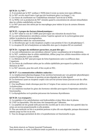 QCM 24 : Le NO° :
A. Il est produit par la NO° synthase (=NOS) dont il existe au moins trois types différents.
B. Le NO° est très réactif mais n’agit que très localement grâce à sa longue ½ vie.
C. Les forces de cisaillement sur l’endothélium stimulent l’activité de la NOSe.
D. La NOSe voit sa production de NO° stimulée quand la concentration de calcium intracellulaire
dans les cellules endothéliales est basse.
E. Le NO° peut aussi être utilisé par les macrophages pour induire la lyse de certains éléments
pathogènes.

QCM 25 : A propos des facteurs hémodynamiques :
A. Le NO° induit la voie de l’AMPc pour provoquer une relaxation du muscle lisse.
B. Les anti-inflammatoires stéroïdiens comme l’aspirine agissent sur la cyclooxygénase pour
inhiber la production de prostaglandines.
C. L’endothéline induit une vasoconstriction.
D. Le thromboxane agit via des récepteurs couplés à une protéine G liés à la phospholipase C.
E. Le récepteur B1 de la bradykinine est inductible alors que le récepteur B2 est constitutif.

QCM 26 : A propos des médiateurs paracrines, on peut dire que :
A. Les anti-inflammatoires non stéroïdiens altèrent l’action vasodilatatrice de la bradykinine.
B. Le NO°, synthétisé dans la cellule endothéliale, diffuse jusqu’aux cellules musculaires striées où
il active la guanylate cyclase soluble.
C. La libération du NO° peut provoquer de fortes hypotensions suite à sa diffusion dans
l’organisme.
D. Les forces de cisaillement subies par les cellules épithéliales provoquent la synthèse et la
libération de NO°.
E. Le NO° nécessite, pour être actif, d’être oxydé en NO2-.

QCM 27 : La communication cellulaire endocrine :
A. Le remplacement pharmacologique d’une sécrétion hormonale par voie générale (phytothérapie)
est possible lorsque l’hormone en question est peu dégradée par le tube digestif.
B. Les hormones ayant un récepteur couplé à une activité tyrosine kinase peuvent avoir des effets
génomiques.
C. Une insuffisance rénale chronique peut être à l’origine d’une carence en calcium par déficit en
1α-hydroxylase.
D. Les mutations touchant les gènes des hormones stéroïdes provoquent d’importantes anomalies
fonctionnelles.
E. La thyroglobuline est la protéine précurseur des hormones thyroïdiennes.

QCM 28 : Les transports :
A. Les peptides et les catécholamines sont hydrosolubles et donc libres dans le plasma.
B. L’IGF est liposoluble. Elle doit donc être transportée par l’albumine.
C. Les peptides de très grande taille peuvent être excrétés par le rein et donc leur quantité dans les
urines est environ proportionnelle à celle produite.
D. Plus une molécule est liée à sa protéine porteuse et plus elle sera dégradée, puisque directement
amenée jusqu’au foie ou au rein.
E. Tous les dosages permettent de dire si la parathormone est fonctionnelle ou pas.




Tous droits réservés au Tutorat Associatif Toulousain
Sauf autorisation, la vente, la diffusion totale ou partielle de ce polycopié sont interdites    40
 