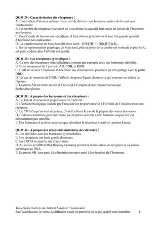 QCM 29 : Caractérisation des récepteurs :
A. L’utilisation d’atomes radioactifs permet de détecter une hormone, mais cela la rend non
fonctionnelle.
B. Le nombre de récepteurs par unité de tissu donne la capacité maximale de liaison de l’hormone
au récepteur.
C. Pour l’étude de liaison non spécifique, il faut utiliser préalablement une très grande quantité
d’hormone non radioactive.
D. La transformation de Scatchard dit entre autre : [HR]/[H] = ([R]t-[HR])/KD
E. Sur la représentation graphique de Scatchard, plus la pente de la courbe est verticale et plus le KD
est petit, et donc plus l’affinité est grande.

QCM 30 : Les récepteurs cytosoliques :
A. Ce sont des récepteurs intra cellulaires, comme par exemple ceux des hormones stéroïdes.
B. Ils se composent de 3 parties : AB, BDB, et HBD.
C. HBD se lie avec l’hormone et nécessite une dimérisation, propriété qu’elle partage avec la partie
DBD.
D. En cas de mutation de HBD, l’affinité récepteur-ligand diminue ce qui entraine un défaut de
réponse.
E. La partie AB est riche en Ser et Thr et est à l’origine d’une transactivation par
déphosphorylation.

QCM 31 : A propos des hormones et des récepteurs :
A. Le Kd est inversement proportionnel à l’activité.
B. L’activité biologique induite par l’insuline est proportionnelle à l’affinité de l’insuline pour son
récepteur.
C. Le PTH n’a qu’un seul récepteur, c’est d’ailleurs le cas de la plupart des autres hormones.
D. Certaines mutations peuvent rendre un récepteur sensible à une hormone auquel il n’est
normalement pas sensible.
E. Des hormones à activité enzymatique stimulent le récepteur à activité tyrosine kinase.

QCM 32 : A propos des récepteurs nucléaires des stéroïdes :
A. Les stéroïdes sont des hormones hydrosolubles.
B. Les récepteurs ont trois grands domaines.
C. En COOH se situe le site d’activation.
D. Au milieu le DBD (DNA Binding Domain) permet la dimérisation du récepteur et sa liaison
spécifique au DNA.
E. La partie NH2 sert aussi à la dimérisation mais aussi à la réception de l’hormone.




Tous droits réservés au Tutorat Associatif Toulousain
Sauf autorisation, la vente, la diffusion totale ou partielle de ce polycopié sont interdites     41
 