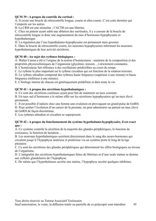 QCM 39 : A propos du contrôle du cortisol :
A. Il existe une boucle de rétrocontrôle longue, courte et ultra courte. C’est cette dernière qui
l’emporte sur les autres.
B. La CRH est une stimuline ; l’ACTH est une libérine.
C. Chez un patient ayant subit une ablation des surrénales, il y a cassure de la boucle de
rétrocontrôle longue et donc une augmentation du taux d’hormones hypophysaire et
hypothalamique.
D. La régulation par l’axe hypothalamo-hypophysaire est permanent mais grossier.
E. Dans la boucle de rétrocontrôle courte, les neurones hypophysaires informent les neurones
hypothalamiques de leur activité sécrétoire.

QCM 40 : Au sujet des rythmes biologiques :
A. Walter Canon a été à l’origine de la notion d’homéostasie : maintien de la composition et des
propriétés physicochimiques de l’organisme (glycémie, tension…) strictement constantes.
B. L’homéostasie fait référence à des oscillations prédictibles au cours du temps.
C. Le rythme le plus important est le rythme circadien qui est fonction de la rotation terrestre.
D. Le rythme ultradien comprend des rythmes haute fréquence (supérieur à une minute) et basse
fréquence (inférieur à une minute).
E. L’horloge interne de chacun est génétiquement prédéfinie et dure toute la vie.

QCM 41 : A propos des sécrétions hypothalamiques :
A. Ce sont des sécrétions continues ayant pour but de maintenir un taux constant.
B. Un taux nul d’hormones a le même effet sur les sécrétions hypophysaires qu’un taux élevé
permanent.
C. Il est possible d’induire chez une femme une ovulation en provoquant un grand pulse de GnRH.
D. Pour arrêter l’évolution d’un cancer de la prostate, on peut administrer au patient un taux élevé
de GnRH de façon discontinue.
E. Les rythmes ultradien et circadien se superposent.

QCM 42 : A propos du fonctionnement du système hypothalamo-hypophysaire, il est exact
que :
A. Ce système contrôle la sécrétion de la majorité des glandes périphériques, la fonction de
croissance, la fonction de lactation…
B. Les neurones hypothalamiques secrètent directement dans le sang des neuro-hormones qui
circulent jusqu’à l’hypophyse antérieur et postérieur via un système porte le long de la tige
pituitaire.
C. Ce sont les sécrétions des glandes périphériques qui déterminent les effets biologiques au niveau
de l’organisme.
D. L’intégralité des sécrétions hypothalamiques faites de libérines et d’une seule statine se destine
aux cellules glandulaires de l’hypophyse.
E. De même que l’hypothalamus secrète une statine, l’hypophyse secrète quelques inhibines.




Tous droits réservés au Tutorat Associatif Toulousain
Sauf autorisation, la vente, la diffusion totale ou partielle de ce polycopié sont interdites       45
 