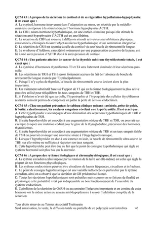 QCM 43 : A propos de la sécrétion de cortisol et de sa régulation hypothalamo-hypophysaire,
il est exact que :
A. Le cortisol, hormone intervenant dans l’adaptation au stress, est sécrétée par la médullo-
surrénale en réponse à la stimulation par l’hormone hypophysaire ACTH.
B. La CRH, neuro-hormone hypothalamique, est une cortico-stimuline puisqu’elle stimule la
sécrétion anté-hypophysaire d’ACTH qui est une libérine.
C. La sécrétion de CRH est soumise à différents stimuli activateurs ou inhibiteurs physiques,
émotionnels, chimiques faisant l’objet au niveau hypothalamique d’une sommation intégrative.
D. La sécrétion de CRH est soumise à celle du cortisol via une boucle de rétrocontrôle longue.
E. Le syndrome d’Addison, caractérisé notamment par une pigmentation excessive de la peau, est
lié à une surexpression d’ACTH due à la surexpression de cortisol.
QCM 44 : Une patiente atteinte de cancer de la thyroïde subit une thyroïdectomie totale, il est
exact que :
A. La synthèse d’hormones thyroïdiennes T3 et T4 sera fortement diminuée et leur sécrétion quasi
nulle.
B. Les sécrétions de TRH et TSH seront fortement accrues du fait de l’absence de boucle de
rétrocontrôle longue exercée par T3 principalement.
C. Puisqu’il n’y a plus de thyroïde, la boucle de rétrocontrôle courte devient alors la plus
importante.
D. Un traitement substitutif basé sur l’apport de T3 qui est la forme biologiquement la plus active
peut être utilisé pour rééquilibrer les taux sanguins de TRH et TSH.
E. Si l’ablation n’avait été que partielle, l’hypertrophie et l’hyperplasie des cellules thyroïdiennes
restantes auraient permis de compenser en partie la perte de ce tissu endocrinien.
QCM 45 : Chez un patient présentant le tableau clinique suivant : asthénie, prise de poids,
frilosité, ralentissement, les analyses sanguines révèlent une hypothyroïdie. Il est exact que :
A. Cette hypothyroïdie s’accompagne d’une diminution des sécrétions hypothalamiques de TRH et
hypophysaires de TSH.
B. Si cette hypothyroïdie est associée à une augmentation sérique de TRH et TSH, on pourrait par
exemple évoquer une mutation codant pour le gène de la thyroglobuline, précurseur des hormones
thyroïdiennes.
C. Si cette hypothyroïdie est associée à une augmentation sérique de TRH et un taux sanguin faible
de TSH on pourrait envisager une anomalie située à l’étage hypothalamique.
D. Lorsque l’hypothyroïdie est due à une carence en iode, la boucle de rétrocontrôle ultra-courte de
TRH sur elle-même ne suffit pas à réajuster son taux sanguin.
E. Cette hypothyroïdie peut être due au fait que le point de consigne hypothalamique qui règle ce
système hormonal soit plus bas que la normale.
QCM 46 : A propos des rythmes biologiques et chronophysiologiques, il est exact que :
A. Le rythme circadien (celui imposé par la rotation de la terre sur elle-même) est celui qui règle la
plupart de nos fonctions physiologiques.
B. Les rythmes endocriniens peuvent être ultradiens de hautes fréquences, circadiens et infradiens.
C. Le point de consigne hypothalamique est une variable influencée en particulier par le rythme
circadien, ainsi on a observé que la sécrétion de GH prédominait la nuit.
D. Toutes les sécrétions hypothalamiques sont pulsatiles mais comme on ne fait pas de finalité en
physiologie cette pulsatilité n’est pas indispensable au bon fonctionnement de l’ensemble du
système endocrinien.
E. L’abolition de la sécrétion de GnRH ou au contraire l’injection importante et en continu de cette
hormone ont la même action au niveau anté-hypophysaire à savoir l’inhibition complète de la
sécrétion.

Tous droits réservés au Tutorat Associatif Toulousain
Sauf autorisation, la vente, la diffusion totale ou partielle de ce polycopié sont interdites   46
 