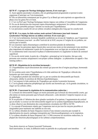 QCM 47 : A propos de l’horloge biologique interne, il est exact que :
A. Aussi appelée pacemaker circadien, elle est génétiquement programmée et permet à notre
organisme d’anticiper sur l’environnement.
B. Elle est déterminée notamment par les gènes Cry et Bmal qui sont exprimés en opposition de
phase avec les gènes Per et Clock.
C. C’est via Per3 que l’horloge biologique interne impose son rythme à l’ensemble de l’organisme.
D. En cas de destruction des neurones supra-chiasmatiques uniquement, les rythmes endocriniens
ne seront pas perturbés puisque l’atteinte ne touche pas l’hypothalamus.
E. Les personnes couche-tôt ont un rythme circadien endogène plus long que les couche-tard.

QCM 48 : Les repas, les faits sociaux mais surtout l’alternance jour/nuit viennent
synchroniser l’horloge interne au milieu extérieur. Il est exact que :
A. C’est via la mélatonine, hormone lipophile synthétisée au niveau de l’épiphyse, que l’organisme
perçoit l’alternance jour/nuit : en effet l’activité de la NAT, enzyme à l’origine de sa synthèse, est
activée par la lumière.
B. Les neurones supra-chiasmatiques contrôlent la sécrétion pinéale de mélatonine.
C. Le fait que les personnes âgées fassent plus souvent une sieste est du notamment à une sécrétion
plus importante de mélatonine à partir de la cinquantaine avec un léger pic en milieu de journée.
D. La mélatonine tend à raccourcir la phase d’endormissement et à augmenter la durée du sommeil
superficiel.
E. En cas de cécité totale, la perte du « Zeitgeber » principal qu’est la lumière, fait que cette
personne sera soumise uniquement à son propre rythme endogène : ce phénomène est appelé « free
running rythm ».

QCM 49 : Régulation de la sécrétion hormonale :
A. L’hypothalamus reçoit directement des stimuli qui peuvent être d’origine psychique, hormonale
ou autre.
B. Un système porte entre l’hypothalamus et le lobe antérieur de l’hypophyse véhicule des
hormones qui sont toutes peptidiques.
C. L’hypophyse produit une stimuline qui va, par un système de rétrocontrôle par boucle
ultracourte, inhiber la sécrétion de libérines hypothalamiques.
D. C’est toujours le lobe antérieur de l’hypophyse qui sécrète la première hormone.
E. C’est la glande endocrine périphérique qui sécrète une hormone qui, via la grande circulation, va
réagir sur les cellules cibles.

QCM 50 : Concernant la régulation de la communication endocrine :
A. La boucle de rétrocontrôle longue est moins puissante que la boucle de rétrocontrôle courte, qui
elle-même est moins puissante que la boucle ultracourte ; cette dernière l’emporte toujours en cas
de pathologie.
B. Si on procède à l’ablation des deux glandes surrénales d’un patient, l’augmentation de cortisol
qui en résulte va exercer un fort rétrocontrôle négatif sur le système hypothalamo-hypophysaire, on
va donc observer une diminution des concentrations circulantes de CRH et ACTH.
C. Le concept d’homéostasie stipule que l’organisme met en jeu tous les moyens possibles et
imaginables pour maintenir une stabilité en son sein.
D. Le rythme ultradien de haute fréquence (moins d’une minute) concerne par exemple la
dépolarisation du muscle cardiaque (enregistrée par l’électrocardiogramme), ou la respiration.
E. Le rythme ultradien de basse fréquence (de 1 à 24h) concerne les sécrétions endocrines, la
plupart des fonctions physiologiques et les rythmes comportementaux.



Tous droits réservés au Tutorat Associatif Toulousain
Sauf autorisation, la vente, la diffusion totale ou partielle de ce polycopié sont interdites   47
 