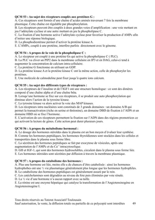 QCM 53 : Au sujet des récepteurs couplés aux protéines G :
A. Ces récepteurs sont formés d’une chaîne d’acides aminés traversant 7 fois la membrane
plasmique. Cette chaîne est régulable par phosphorylation.
B. Les récepteurs peuvent être couplés à deux grandes voies d’amplification : une voie mettant en
jeu l’adénylate cyclase et une autre mettant en jeu la phospholipase C.
C. La fixation d’une hormone active l’adénylate cyclase pour favoriser la production d’AMPc afin
d’initier une réponse biologique.
D. La phosphodiestérase permet d’activer la protéine kinase A.
E. L’AMPc, couplé à une protéine, interfère parfois directement avec le génome.

QCM 54 : A propos de la voie de la phospholipase C :
A. Le récepteur est couplé à une protéine Gs qui active la phospholipase C ( PLC).
B. La PLC va cliver un PIP2 dans la membrane cellulaire en IP3 et en DAG, celui-ci tend à
augmenter la concentration de calcium intra-cellulaire.
C. La protéine G fonctionne en utilisant un GDP.
D. La protéine kinase A et la protéine kinase C ont la même action, celle de phosphoryler les
protéines.
E. Une molécule de calmoduline peut fixer jusqu’à quatre ions calcium.

QCM 55 : Au sujet des différents types de récepteurs :
A. Les récepteurs de l’insuline et de l’IGF1 ont une structure homologue : ce sont des dimères
composé d’une chaîne alpha et d’une chaîne béta.
B. Lorsqu’une hormone se fixe sur ces récepteurs, il se produit une auto phosphorylation qui
diminue alors l’action de la tyrosine kinase.
C. La tyrosine kinase va alors activer la voie des MAP kinases.
D. Les récepteurs intra nucléaires sont constitués de 3 grands domaines : un domaine A/B qui
permet la transactivation (riche en serine et thréonine), un domaine DBD de fixation à l’ADN et un
domaine HBD où se fixe l’hormone.
E. L’activation de ces récepteurs permettent la fixation sur l’ADN dans des régions promotrices ce
qui activent la lecture de gènes. Cette action peut durer plusieurs jours.

QCM 56 : A propos du métabolisme hormonal :
A. Le dosage des hormones stéroïdes dans le plasma est un bon moyen d’évaluer leur synthèse.
B. Comme les hormones peptidiques, les hormones thyroïdiennes sont stockées dans les cellules et
transportées dans le plasma sous forme libre.
C. La sécrétion des hormones peptidiques se fait par exocytose de vésicules, après une
augmentation de l’AMPc et du Ca++ intracytosolique.
D. GH et IGF-1, qui sont des hormones hydrosolubles, circulent dans le plasma sous forme liée.
E. Les hormones stéroides sont sécrétées par diffusion à travers la membrane plasmique.

QCM 57 : A propos du catabolisme des hormones :
A. Plus une hormone est liée, moins elle a de chances d’être catabolisée : ainsi les hormones
hydrophobes ont une ½ vie plasmatique généralement plus longue que les hormones hydrophiles.
B. Le catabolisme des hormones peptidiques est généralement assuré par le rein.
C. Les catécholamines sont dégradées au niveau du foie puis éliminées par voie rénale.
D. La ½ vie d’une hormone n’a aucun rapport avec sa taille.
E. La rénine est une enzyme hépatique qui catalyse la transformation de l’Angiotensinogène en
Angiotensinogène I.



Tous droits réservés au Tutorat Associatif Toulousain
Sauf autorisation, la vente, la diffusion totale ou partielle de ce polycopié sont interdites   49
 