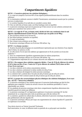 Compartiments liquidiens
QCM 1 : Caractères généraux des solutions biologiques :
A. Le corps est composé d’environ 60% d’eau répartie préférentiellement dans les membres
inférieurs.
B. La réanimation médicale consiste à rétablir l’homéostasie, normalement assurée par les systèmes
nerveux et endocrinien.
C. Le système liquidien d’un individu est considéré comme idéal.
D. Chez un individu en bonne santé, son bilan hydrique total est équilibré.
E. La pression osmotique équivaut à la pression qu’il faut exercer sur une solution contenant des
solutés pour neutraliser leur action à 20°C.
QCM 2 : Un sujet de 47 ans, en bonne santé, décide de faire une randonnée dans le sud
algérien. Quotidiennement il boit 9l d’eau. Sachant que son poids est de 90kg :
A. Son excrétion urinaire est d’environ 8l.
B. Son bilan hydrique journalier est équilibré.
C. Ce sujet est potomane.
D. Son volume extra-cellulaire est de 20kg.
E. Sa pression osmotique efficace est d’environ 280 mOsm / kg.
QCM 3 : La femme enceinte :
A. Sa prise de poids physiologique est essentiellement représentée par une rétention d’eau répartie
entre le fœtus, les annexes et elle.
B. A-t-elle raison d’avoir peur des œdèmes qui apparaissent en fin de journée au niveau des
malléoles ?
C. Tous ses compartiments liquidiens augmentent dans les mêmes proportions.
D. Sa pression osmotique efficace est d’environ 280 mOsm / kg
E. L’augmentation importante de ces volumes nécessite une adaptation vasculaire et endocrinienne.
QCM 4 : On compare deux solutions supposées idéales : l’une de 22,2g de chlorure de calcium
(CaCl2) dans un litre d’eau ; l’autre de 11,7g de chlorure de sodium (NaCl) dans un litre
d’eau. Il est exact que :
A. Les deux solutions ont la même concentration molaire.
B. Les deux solutions contiennent le même nombre de mEq d’ions.
C. Les deux solutions développent la même pression osmotique.
D. La solution CaCl2 contient deux fois plus de mEq d’anions que de mEq de cations.
E. La solution de NaCl contient autant de mEq d’anions que de mEq de cations.
QCM 5 :A propos des caracteristiques physico-chimiques des solutions biologiques, il est exact
que : (IC/EC = intra/extra cellulaire)
A. La pression osmotique d’une solution équivaut à la pression hydrostatique qui doit lui être
appliquée pour empêcher l’entrée du solvant à travers une membrane perméable à l’eau et
imperméable aux solutés.
B. Les gradients de pression osmotique entre deux compartiments liquidiens déterminent des
transferts passifs de solutés par diffusion.
C. La pression osmotique IC est légèrement supérieure à la pression osmotique EC du fait
notamment de sa composition plus riche en protéines que celle des milieux EC.
D. La natrémie, quantité de sodium dans le plasma, détermine la pression osmotique du plasma et,
plus globalement celle des liquides EC.
E. La pression osmotique efficace provoque une augmentation du volume liquidien IC quand elle
est supérieure à la normale.

Tous droits réservés au Tutorat Associatif Toulousain
Sauf autorisation, la vente, la diffusion totale ou partielle de ce polycopié sont interdites   5
 