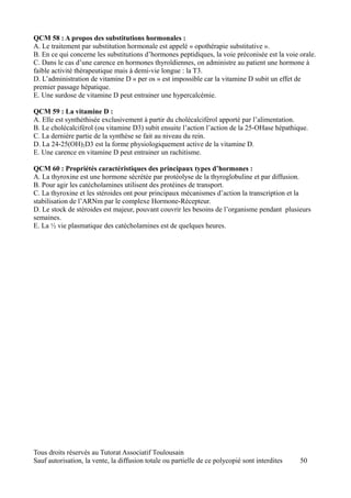 QCM 58 : A propos des substitutions hormonales :
A. Le traitement par substitution hormonale est appelé « opothérapie substitutive ».
B. En ce qui concerne les substitutions d’hormones peptidiques, la voie préconisée est la voie orale.
C. Dans le cas d’une carence en hormones thyroïdiennes, on administre au patient une hormone à
faible activité thérapeutique mais à demi-vie longue : la T3.
D. L’administration de vitamine D « per os » est impossible car la vitamine D subit un effet de
premier passage hépatique.
E. Une surdose de vitamine D peut entrainer une hypercalcémie.

QCM 59 : La vitamine D :
A. Elle est synthéthisée exclusivement à partir du cholécalciférol apporté par l’alimentation.
B. Le cholécalciférol (ou vitamine D3) subit ensuite l’action l’action de la 25-OHase hépathique.
C. La dernière partie de la synthèse se fait au niveau du rein.
D. La 24-25(OH)2D3 est la forme physiologiquement active de la vitamine D.
E. Une carence en vitamine D peut entrainer un rachitisme.

QCM 60 : Propriétés caractéristiques des principaux types d’hormones :
A. La thyroxine est une hormone sécrétée par protéolyse de la thyroglobuline et par diffusion.
B. Pour agir les catécholamines utilisent des protéines de transport.
C. La thyroxine et les stéroides ont pour principaux mécanismes d’action la transcription et la
stabilisation de l’ARNm par le complexe Hormone-Récepteur.
D. Le stock de stéroides est majeur, pouvant couvrir les besoins de l’organisme pendant plusieurs
semaines.
E. La ½ vie plasmatique des catécholamines est de quelques heures.




Tous droits réservés au Tutorat Associatif Toulousain
Sauf autorisation, la vente, la diffusion totale ou partielle de ce polycopié sont interdites   50
 