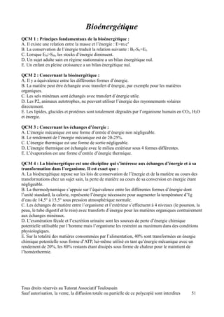 Bioénergétique
QCM 1 : Principes fondamentaux de la bioénergétique :
A. Il existe une relation entre la masse et l’énergie : E=m.c2
B. La conservation de l’énergie traduit la relation suivante : BE-SE=EE.
C. Lorsque EM>SM, les stocks d’énergie diminuent.
D. Un sujet adulte sain en régime stationnaire a un bilan énergétique nul.
E. Un enfant en pleine croissance a un bilan énergétique nul.

QCM 2 : Concernant la bioénergétique :
A. Il y a équivalence entre les différentes formes d’énergie.
B. La matière peut être échangée avec transfert d’énergie, par exemple pour les matières
organiques.
C. Les sels minéraux sont échangés avec transfert d’énergie utile.
D. Les P2, animaux autotrophes, ne peuvent utiliser l’énergie des rayonnements solaires
directement.
E. Les lipides, glucides et protéines sont totalement dégradés par l’organisme humain en CO2, H2O
et énergie.

QCM 3 : Concernant les échanges d’énergie :
A. L’énergie mécanique est une forme d’entrée d’énergie non négligeable.
B. Le rendement de l’énergie mécanique est de 20-25%.
C. L’énergie thermique est une forme de sortie négligeable.
D. L’énergie thermique est échangée avec le milieu extérieur sous 4 formes différentes.
E. L’évaporation est une forme d’entrée d’énergie thermique.

QCM 4 : La bioénergétique est une discipline qui s’intéresse aux échanges d’énergie et à sa
transformation dans l’organisme. Il est exact que :
A. La bioénergétique repose sur les lois de conservation de l’énergie et de la matière au cours des
transformations chez un sujet sain, la perte de matière au cours de sa conversion en énergie étant
négligeable.
B. La thermodynamique s’appuie sur l’équivalence entre les différentes formes d’énergie dont
l’unité standard, la calorie, représente l’énergie nécessaire pour augmenter la température d’1g
d’eau de 14,5° à 15,5° sous pression atmosphérique normale.
C. Les échanges de matière entre l’organisme et l’extérieur s’effectuent à 4 niveaux (le poumon, la
peau, le tube digestif et le rein) avec transferts d’énergie pour les matières organiques contrairement
aux échanges minéraux.
D. L’exonération fécale et l’excrétion urinaire sont les sources de perte d’énergie chimique
potentielle utilisable par l’homme mais l’organisme les restreint au maximum dans des conditions
physiologiques.
E. Sur la totalité des matières consommées par l’alimentation, 40% sont transformées en énergie
chimique potentielle sous forme d’ATP, lui-même utilisé en tant qu’énergie mécanique avec un
rendement de 20%, les 80% restants étant dissipés sous forme de chaleur pour le maintient de
l’homéothermie.




Tous droits réservés au Tutorat Associatif Toulousain
Sauf autorisation, la vente, la diffusion totale ou partielle de ce polycopié sont interdites    51
 