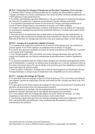 QCM 5 : Concernant les échanges d’énergie qui ont lieu dans l’organisme, il est exact que :
A. L’homme utilise l’énergie chimique produite par les végétaux par photosynthèse à partir de
l’énergie rayonnante et la stocke en permanence sous forme de petites molécules phosphorylées où
l’ATP représente le plus grand réservoir.
B. La bombe calorimétrique reproduit fidèlement in vitro par combustion le rendement énergétique
des réactions d’oxydation de l’organisme qui produisent l’énergie chimique potentielle.
C. Les ergomètres permettent de mesurer la conversion de l’énergie mécanique produite par le
travail, le facteur limitant étant la consommation d’oxygène via le débit cardiaque.
D. Lorsque le stock d’énergie thermique est épuisé, la principale source de chaleur de l’organisme
est la production anarchique de mouvements incontrôlés (frissons), l’oxydation de la graisse brune
étant secondaire.
E. Pour faire baisser la température chez un bébé fébrile en hyperthermie sans médicaments, on
peut le plonger dans un bain dont la température serait inférieure de 2 degrés à celle du corps du
bébé afin de favoriser les échanges par convection sans pour autant provoquer un choc thermique.

QCM 6 : A propos de la production cellulaire d’énergie :
A. Le rendement de la glycolyse aérobie est de 38 moles d’ATP produites pour une molécule de
glucose ingérée. Il est 10 fois supérieur au rendement total en absence d’oxygène.
B. La durée de la glycolyse anaérobie est limitée du fait de la production de NADH qui s’accumule
et est toxique pour l’organisme.
C. Sur l’énergie produite : 40% sont libérés sous forme d’énergie thermique alors que les 60%
restant sont récupérés par une réaction endergonique de phosphorylation oxydative (production
d’ATP).
D. Le quotient respiratoire peut être utilisé comme marqueur des nutriments principalement utilisés
pour le métabolisme. Ce quotient est inférieur pour les glucides car ce sont des nutriments riches en
O2 et donc nécessitant moins d’O2 que les lipides et les protéines pour leur métabolisme oxydatif (à
masse équivalente de substrat oxydé).
E. Dans la cellule, la libération d’énergie doit se faire de façon progressive et fractionnée afin que
l’énergie thermique se dissipe et que la température reste compatible avec la survie cellulaire.

QCM 7 : A propos du stockage de l’énergie :
A. La principale forme de stockage se fait sous forme de graisses (75%) c’est-à-dire sous forme de
tissu adipeux constitué de triglycéride (TG) qui sont formés de 90% d’acides gras libres et de 10%
de glycérol.
B. Le glycogène est une forme mineure de stockage (1% des réserves) qui permet le maintient de la
glycémie soit directement (foie) soit indirectement (muscles).
C. Les conséquences du stockage sont une augmentation de la consommation d’O2 et de la
production d’énergie thermique par le sujet appelée thermogenèse post-prandiale.
D. Le tissu adipeux offre des avantages par rapport aux autres formes de stockage : sa valeur
énergétique est plus élevée, il prend moins de place, et pèse moins lourd.
E. Les protéines représentent une forme de stockage énergétique relativement importante (24%).
Elles sont mobilisables par différentes voies, notamment par désamination oxydative et
transamination des protéines.




Tous droits réservés au Tutorat Associatif Toulousain
Sauf autorisation, la vente, la diffusion totale ou partielle de ce polycopié sont interdites   52
 