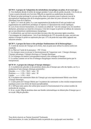 QCM 8 : A propos de l’adaptation du métabolisme énergétique au jeûne, il est exact que :
A. Une étudiante décide d’arrêter de manger pendant 2 jours afin de perdre du poids. A la fin de ces
2 jours sa perte de poids est d’environ 500g dû en majorité au catabolisme des protéines.
B. Durant un jeûne prolongé le cerveau utilise dans les premiers jours le glucose issu de la
glycogénolyse hépatique puis de la néoglucogenèse, puis dans les jours suivants les corps
cétoniques issus de la lipolyse.
C. Après 2 à 3 mois de jeûne, il y a une augmentation de production d’urée qui traduit une
augmentation du catabolisme protidique en réponse à l’épuisement des stocks lipidiques.
D. Lors d’une mission humanitaire, on examine un enfant de 7 ans très amaigri avec les membres
décharnés, présentant un retard de croissance. Cela fait évoquer en priorité un tableau de marasme
qui est une dénutrition à prédominance énergétique.
E. La dénutrition, qui survient souvent dans nos pays chez des personnes âgées esseulées,
s’accompagne de complications : lors d’une diminution de 15% du poids du corps, survient une
anémie et lorsque le poids ne représente plus que 67% du poids du corps idéal, apparaît une
infection urinaire.

QCM 9 : A propos des bases et des principes fondamentaux de la bioénergétique :
A. L’unité de mesure de l’énergie est le Joule, mais on peut aussi utiliser la calorie (unité non
standard).
B. Le Watt est l’unité de la puissance : 1W=1J/min.
C. Les énergies mises en jeu par le fonctionnement de l’organisme sont : l’énergie chimique,
l’énergie mécanique, l’énergie électrique et l’énergie thermique.
D. Les échanges de matière correspondent toujours à des échanges d’énergie.
E. La surface cutanée est un lieu d’échanges énergétiques intenses (notamment pertes par la
transpiration).

QCM 10 : A propos des échanges d’énergie chimique :
A. L’oxydation des glucides et des protéines donne plus d’énergie que celle des lipides, car il y a
production d’urée (énergie chimique potentielle) :
Glucides ------ > CO2 + H2O + urée + W
Protéines ------ > CO2 + H2O + urée + W
Lipides ------ > CO2 + H2O
B. L’oxydation des nutriments libère de l’énergie qui sera majoritairement libérée sous forme
d’énergie thermique.
C. L’autre partie de l’énergie libérée par l’oxydation des nutriments va être stockée temporairement
(quelques jours) sous forme de liaison pyrophosphate.
D. L’ATP peut entre autres être utilisé pour assurer le fonctionnement d’un certain nombre de
molécules de structure.
E. Si on oxyde 100g de protéines dans une bombe calorimétrique on obtient plus d’énergie que si
on oxyde 100g de glucides.




Tous droits réservés au Tutorat Associatif Toulousain
Sauf autorisation, la vente, la diffusion totale ou partielle de ce polycopié sont interdites       53
 