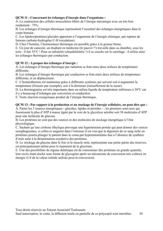 QCM 11 : Concernant les échanges d’énergie dans l’organisme :
A. La contraction des cellules musculaires libère de l’énergie mécanique avec un très bon
rendement : 75%.
B. Les échanges d’énergie thermique représentent l’essentiel des échanges énergétiques dans le
corps humain.
C. Les lipides/protéines/glucides apportent à l’organisme de l’énergie chimique, par rupture de
liaisons carbone-hydrogène C-H (oxydation).
D. Chez l’homme, l’homéostasie thermique est possible grâce à la graisse brune.
E. Un jour de canicule, un étudiant en médecine (le pauvre !!) travaille dans sa chambre, sous les
toits : il fait 35°C ! Pour se rafraîchir (chaudièèèèère !) il se couche sur le carrelage : il utilise ainsi
les échanges thermiques par conduction.

QCM 12 : A propos des échanges d’énergie :
A. Les échanges d’énergie thermique par radiation se font entre deux milieux de température
différente.
B. Les échanges d’énergie thermique par conduction se font entre deux milieux de température
différente, et en déplacement.
C. L’homéothermie est maintenue grâce à différents systèmes qui servent soit à augmenter la
température (frissons par exemple), soit à la diminuer (ruissellement de la sueur).
D. La thermogenèse est très importante dans un milieu liquide de température inférieure à 30°C car
il y a beaucoup d’échanges par convection et conduction.
E. Toute réaction exergonique produit de l’énergie thermique.

QCM 13 : Par rapport à la production et au stockage de l’énergie cellulaire, on peut dire que :
A. Parmi les 3 sources énergétiques - glucides, lipides et protides - , les premiers sont ceux qui
fournissent le plus d’ATP à masse égale par la voie de le glycolyse aérobie soit 38 molécules d’ATP
pour une molécule de glucose.
B. Les protéines ne sont pas des sources ni des molécules de stockage énergétique à l’état
physiologique.
C. Sachant qu’une cirrhose éthylique provoque une hypertension portale qui peut donner des varices
oesophagiennes, si celles-ci saignent dans l’estomac il est vrai que la digestion de ce sang riche en
protéines pourra plonger le patient dans le coma par hyperamoniémie due à l’absence de synthèse
d’urée suite à la désamination oxydative des protéines.
D. Le stockage du glucose dans le foie et le muscle strié, représentant une petite partie des réserves,
est principalement utilisé pour le maintient de la glycémie.
E. Une des possibilités de régime diététique est de consommer des protéines en grande quantité,
leur excès étant stocké sous forme de glycogène après un mécanisme de conversion très coûteux en
énergie (1/4 de la valeur initiale utilisée pour la conversion).




Tous droits réservés au Tutorat Associatif Toulousain
Sauf autorisation, la vente, la diffusion totale ou partielle de ce polycopié sont interdites          54
 