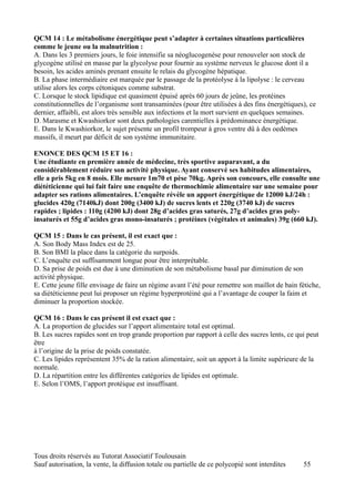 QCM 14 : Le métabolisme énergétique peut s’adapter à certaines situations particulières
comme le jeune ou la malnutrition :
A. Dans les 3 premiers jours, le foie intensifie sa néoglucogenèse pour renouveler son stock de
glycogène utilisé en masse par la glycolyse pour fournir au système nerveux le glucose dont il a
besoin, les acides aminés prenant ensuite le relais du glycogène hépatique.
B. La phase intermédiaire est marquée par le passage de la protéolyse à la lipolyse : le cerveau
utilise alors les corps cétoniques comme substrat.
C. Lorsque le stock lipidique est quasiment épuisé après 60 jours de jeûne, les protéines
constitutionnelles de l’organisme sont transaminées (pour être utilisées à des fins énergétiques), ce
dernier, affaibli, est alors très sensible aux infections et la mort survient en quelques semaines.
D. Marasme et Kwashiorkor sont deux pathologies carentielles à prédominance énergétique.
E. Dans le Kwashiorkor, le sujet présente un profil trompeur à gros ventre dû à des oedèmes
massifs, il meurt par déficit de son système immunitaire.

ENONCE DES QCM 15 ET 16 :
Une étudiante en première année de médecine, très sportive auparavant, a du
considérablement réduire son activité physique. Ayant conservé ses habitudes alimentaires,
elle a pris 5kg en 8 mois. Elle mesure 1m70 et pèse 70kg. Après son concours, elle consulte une
diététicienne qui lui fait faire une enquête de thermochimie alimentaire sur une semaine pour
adapter ses rations alimentaires. L’enquête révèle un apport énergétique de 12000 kJ/24h :
glucides 420g (7140kJ) dont 200g (3400 kJ) de sucres lents et 220g (3740 kJ) de sucres
rapides ; lipides : 110g (4200 kJ) dont 28g d’acides gras saturés, 27g d’acides gras poly-
insaturés et 55g d’acides gras mono-insaturés ; protéines (végétales et animales) 39g (660 kJ).

QCM 15 : Dans le cas présent, il est exact que :
A. Son Body Mass Index est de 25.
B. Son BMI la place dans la catégorie du surpoids.
C. L’enquête est suffisamment longue pour être interprétable.
D. Sa prise de poids est due à une diminution de son métabolisme basal par diminution de son
activité physique.
E. Cette jeune fille envisage de faire un régime avant l’été pour remettre son maillot de bain fétiche,
sa diététicienne peut lui proposer un régime hyperprotéiné qui a l’avantage de couper la faim et
diminuer la proportion stockée.

QCM 16 : Dans le cas présent il est exact que :
A. La proportion de glucides sur l’apport alimentaire total est optimal.
B. Les sucres rapides sont en trop grande proportion par rapport à celle des sucres lents, ce qui peut
être
à l’origine de la prise de poids constatée.
C. Les lipides représentent 35% de la ration alimentaire, soit un apport à la limite supérieure de la
normale.
D. La répartition entre les différentes catégories de lipides est optimale.
E. Selon l’OMS, l’apport protéique est insuffisant.




Tous droits réservés au Tutorat Associatif Toulousain
Sauf autorisation, la vente, la diffusion totale ou partielle de ce polycopié sont interdites   55
 
