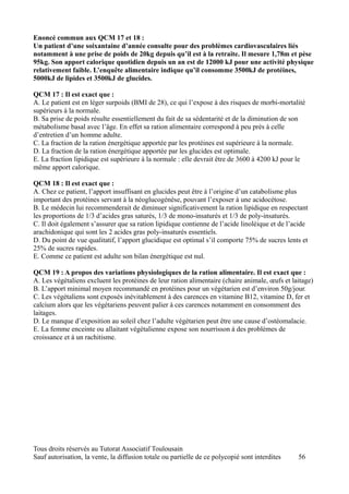 Enoncé commun aux QCM 17 et 18 :
Un patient d’une soixantaine d’année consulte pour des problèmes cardiovasculaires liés
notamment à une prise de poids de 20kg depuis qu’il est à la retraite. Il mesure 1,78m et pèse
95kg. Son apport calorique quotidien depuis un an est de 12000 kJ pour une activité physique
relativement faible. L’enquête alimentaire indique qu’il consomme 3500kJ de protéines,
5000kJ de lipides et 3500kJ de glucides.

QCM 17 : Il est exact que :
A. Le patient est en léger surpoids (BMI de 28), ce qui l’expose à des risques de morbi-mortalité
supérieurs à la normale.
B. Sa prise de poids résulte essentiellement du fait de sa sédentarité et de la diminution de son
métabolisme basal avec l’âge. En effet sa ration alimentaire correspond à peu près à celle
d’entretien d’un homme adulte.
C. La fraction de la ration énergétique apportée par les protéines est supérieure à la normale.
D. La fraction de la ration énergétique apportée par les glucides est optimale.
E. La fraction lipidique est supérieure à la normale : elle devrait être de 3600 à 4200 kJ pour le
même apport calorique.

QCM 18 : Il est exact que :
A. Chez ce patient, l’apport insuffisant en glucides peut être à l’origine d’un catabolisme plus
important des protéines servant à la néoglucogénèse, pouvant l’exposer à une acidocétose.
B. Le médecin lui recommenderait de diminuer significativement la ration lipidique en respectant
les proportions de 1/3 d’acides gras saturés, 1/3 de mono-insaturés et 1/3 de poly-insaturés.
C. Il doit également s’assurer que sa ration lipidique contienne de l’acide linoléique et de l’acide
arachidonique qui sont les 2 acides gras poly-insaturés essentiels.
D. Du point de vue qualitatif, l’apport glucidique est optimal s’il comporte 75% de sucres lents et
25% de sucres rapides.
E. Comme ce patient est adulte son bilan énergétique est nul.

QCM 19 : A propos des variations physiologiques de la ration alimentaire. Il est exact que :
A. Les végétaliens excluent les protéines de leur ration alimentaire (chaire animale, œufs et laitage)
B. L’apport minimal moyen recommandé en protéines pour un végétarien est d’environ 50g/jour.
C. Les végétaliens sont exposés inévitablement à des carences en vitamine B12, vitamine D, fer et
calcium alors que les végétariens peuvent palier à ces carences notamment en consomment des
laitages.
D. Le manque d’exposition au soleil chez l’adulte végétarien peut être une cause d’ostéomalacie.
E. La femme enceinte ou allaitant végétalienne expose son nourrisson à des problèmes de
croissance et à un rachitisme.




Tous droits réservés au Tutorat Associatif Toulousain
Sauf autorisation, la vente, la diffusion totale ou partielle de ce polycopié sont interdites   56
 