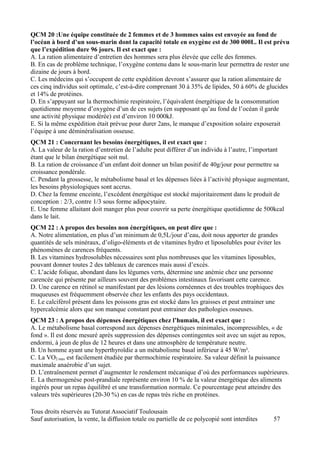 QCM 20 :Une équipe constituée de 2 femmes et de 3 hommes sains est envoyée au fond de
l’océan à bord d’un sous-marin dont la capacité totale en oxygène est de 300 000L. Il est prévu
que l’expédition dure 96 jours. Il est exact que :
A. La ration alimentaire d’entretien des hommes sera plus élevée que celle des femmes.
B. En cas de problème technique, l’oxygène contenu dans le sous-marin leur permettra de rester une
dizaine de jours à bord.
C. Les médecins qui s’occupent de cette expédition devront s’assurer que la ration alimentaire de
ces cinq individus soit optimale, c’est-à-dire comprenant 30 à 35% de lipides, 50 à 60% de glucides
et 14% de protéines.
D. En s’appuyant sur la thermochimie respiratoire, l’équivalent énergétique de la consommation
quotidienne moyenne d’oxygène d’un de ces sujets (en supposant qu’au fond de l’océan il garde
une activité physique modérée) est d’environ 10 000kJ.
E. Si la même expédition était prévue pour durer 2ans, le manque d’exposition solaire exposerait
l’équipe à une déminéralisation osseuse.
QCM 21 : Concernant les besoins énergétiques, il est exact que :
A. La valeur de la ration d’entretien de l’adulte peut différer d’un individu à l’autre, l’important
étant que le bilan énergétique soit nul.
B. La ration de croissance d’un enfant doit donner un bilan positif de 40g/jour pour permettre sa
croissance pondérale.
C. Pendant la grossesse, le métabolisme basal et les dépenses liées à l’activité physique augmentant,
les besoins physiologiques sont accrus.
D. Chez la femme enceinte, l’excédent énergétique est stocké majoritairement dans le produit de
conception : 2/3, contre 1/3 sous forme adipocytaire.
E. Une femme allaitant doit manger plus pour couvrir sa perte énergétique quotidienne de 500kcal
dans le lait.
QCM 22 : A propos des besoins non énergétiques, on peut dire que :
A. Notre alimentation, en plus d’un minimum de 0,5L/jour d’eau, doit nous apporter de grandes
quantités de sels minéraux, d’oligo-éléments et de vitamines hydro et liposolubles pour éviter les
phénomènes de carences fréquents.
B. Les vitamines hydrosolubles nécessaires sont plus nombreuses que les vitamines liposubles,
pouvant donner toutes 2 des tableaux de carences mais aussi d’excès.
C. L’acide folique, abondant dans les légumes verts, détermine une anémie chez une personne
carencée qui présente par ailleurs souvent des problèmes intestinaux favorisant cette carence.
D. Une carence en rétinol se manifestant par des lésions cornéennes et des troubles trophiques des
muqueuses est fréquemment observée chez les enfants des pays occidentaux.
E. Le calciférol présent dans les poissons gras est stocké dans les graisses et peut entrainer une
hypercalcémie alors que son manque constant peut entrainer des pathologies osseuses.
QCM 23 : A propos des dépenses énergétiques chez l’humain, il est exact que :
A. Le métabolisme basal correspond aux dépenses énergétiques minimales, incompressibles, « de
fond ». Il est donc mesuré après suppression des dépenses contingentes soit avec un sujet au repos,
endormi, à jeun de plus de 12 heures et dans une atmosphère de température neutre.
B. Un homme ayant une hyperthyroïdie a un métabolisme basal inférieur à 45 W/m².
C. La VO2 max est facilement étudiée par thermochimie respiratoire. Sa valeur définit la puissance
maximale anaérobie d’un sujet.
D. L’entraînement permet d’augmenter le rendement mécanique d’où des performances supérieures.
E. La thermogenèse post-prandiale représente environ 10 % de la valeur énergétique des aliments
ingérés pour un repas équilibré et une transformation normale. Ce pourcentage peut atteindre des
valeurs très supérieures (20-30 %) en cas de repas très riche en protéines.

Tous droits réservés au Tutorat Associatif Toulousain
Sauf autorisation, la vente, la diffusion totale ou partielle de ce polycopié sont interdites   57
 