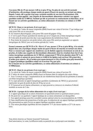 Une jeune fille de 25 ans mesure 1,80 m et pèse 55 kg. En plus de son activité normale
d’institutrice, elle pratique chaque matin un quart d’heure de marche en sortant son chien.
Depuis 3 mois, elle a perdu 6 kg (sans variation notable de son état d’hydratation). Elle
conserve un bon appétit : une enquête de thermochimie alimentaire conclut à un apport
quotidien stable de 13 000 kJ. Sachant qu’elle ne présente ni vomissements ni diarrhées, en se
basant sur ses activités quotidiennes, sa ration alimentaire d’entretien est estimée à 12 000
kJ/jour.

QCM 24 : Dans ce cas présent, il est exact que :
A. Le calcul de l’index de masse corporelle (BMI) fournit une valeur d’environ 17 qui indique que
cette jeune fille est en sous-poids.
B. En situation physiologique, cette jeune fille aurait dû gagner 10 kg.
C. C’est le quart d’heure quotidien de marche qui est à l’origine de ce bilan énergétique négatif.
D. Cette perte de poids peut être due à une augmentation du métabolisme basal.
E. Pour tenter de conserver son poids initial, cette jeune fille aurait pu augmenter ses apports
énergétiques de 300 kJ/ jour sur la même période de 3 mois.

Enoncé commun aux QCM 25 et 26 : Hervé, 67 ans, mesure 1,70 m et pèse 80 kg. A la retraite
depuis deux ans, il pratique chaque matin un quart d’heure de marche en sortant son chien.
Pour se rassurer par rapport aux nombreux cas de diabète apparus récemment au sein de ses
proches, il réalise une enquête de thermochimie alimentaire dont les résultats font état d’une
ration énergétique quotidienne de 11 500 kJ, comprenant 5 750 kJ de glucides (dont 50 % de
sucres rapides et autant de sucres lents) et 4 600 kJ de lipides (soit environ 120 g dont 60 g
d’acides gras saturés, 30 g d’acides gras mono-insaturés et 30 g d’acides gras poly-insaturés).
L’apport protidique quotidien estimé est d’environ 70 g par jour.
En se basant sur ses activités quotidiennes, sa ration alimentaire d’entretien est estimée à
11 000kJ/jour.

QCM 25 : Dans le cas présent, il est exact que :
A. Le calcul de l’index de masse corporelle (BMI) fournit une valeur d’environ 28.
B. L’indice de masse corporelle (BMI) classe cet homme dans la catégorie des sujets obèses.
C. Avec l’avancée en âge, l’augmentation de son métabolisme basal devrait lui permettre d’annuler
son bilan énergétique quotidien.
D. Ce sujet présente un apport énergétique quotidien excédentaire de 500 kJ ce qui pourrait
représenter un gain de poids de plus de 20 kg sur un an.
E. S’il poursuit un tel régime alimentaire, ce sujet pourrait se retrouver en situation d’obésité
morbide en moins de 2 ans.

QCM 26 : A propos de la ration alimentaire de ce sujet, il est exact que :
A. L’apport glucidique de sa ration alimentaire est quantitativement et qualitativement correct.
B. Du point de vue qualitatif, l’apport lipidique de sa ration alimentaire est déséquilibré.
C. Son apport protéique peut être considéré comme optimal selon les recommandations de l’OMS.
D. Sans modification des proportions d’acides gras, la réduction de son apport lipidique quotidien à
90 g permettrait au sujet d’avoir un apport lipidique quotidien optimal.
E. Une ration glucidique équilibrée devrait comporter 75 % de sucres rapides et 25 % de sucres
lents.




Tous droits réservés au Tutorat Associatif Toulousain
Sauf autorisation, la vente, la diffusion totale ou partielle de ce polycopié sont interdites   58
 