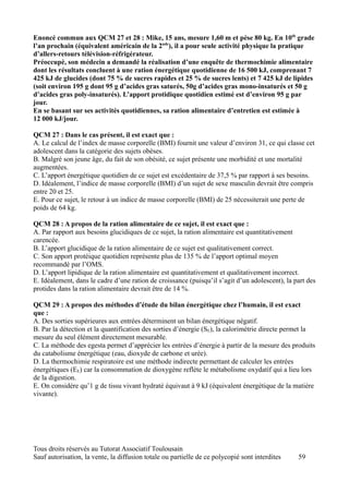 Enoncé commun aux QCM 27 et 28 : Mike, 15 ans, mesure 1,60 m et pèse 80 kg. En 10th grade
l’an prochain (équivalent américain de la 2nde), il a pour seule activité physique la pratique
d’allers-retours télévision-réfrigérateur.
Préoccupé, son médecin a demandé la réalisation d’une enquête de thermochimie alimentaire
dont les résultats concluent à une ration énergétique quotidienne de 16 500 kJ, comprenant 7
425 kJ de glucides (dont 75 % de sucres rapides et 25 % de sucres lents) et 7 425 kJ de lipides
(soit environ 195 g dont 95 g d’acides gras saturés, 50g d’acides gras mono-insaturés et 50 g
d’acides gras poly-insaturés). L’apport protidique quotidien estimé est d’environ 95 g par
jour.
En se basant sur ses activités quotidiennes, sa ration alimentaire d’entretien est estimée à
12 000 kJ/jour.

QCM 27 : Dans le cas présent, il est exact que :
A. Le calcul de l’index de masse corporelle (BMI) fournit une valeur d’environ 31, ce qui classe cet
adolescent dans la catégorie des sujets obèses.
B. Malgré son jeune âge, du fait de son obésité, ce sujet présente une morbidité et une mortalité
augmentées.
C. L’apport énergétique quotidien de ce sujet est excédentaire de 37,5 % par rapport à ses besoins.
D. Idéalement, l’indice de masse corporelle (BMI) d’un sujet de sexe masculin devrait être compris
entre 20 et 25.
E. Pour ce sujet, le retour à un indice de masse corporelle (BMI) de 25 nécessiterait une perte de
poids de 64 kg.

QCM 28 : A propos de la ration alimentaire de ce sujet, il est exact que :
A. Par rapport aux besoins glucidiques de ce sujet, la ration alimentaire est quantitativement
carencée.
B. L’apport glucidique de la ration alimentaire de ce sujet est qualitativement correct.
C. Son apport protéique quotidien représente plus de 135 % de l’apport optimal moyen
recommandé par l’OMS.
D. L’apport lipidique de la ration alimentaire est quantitativement et qualitativement incorrect.
E. Idéalement, dans le cadre d’une ration de croissance (puisqu’il s’agit d’un adolescent), la part des
protides dans la ration alimentaire devrait être de 14 %.

QCM 29 : A propos des méthodes d’étude du bilan énergétique chez l’humain, il est exact
que :
A. Des sorties supérieures aux entrées déterminent un bilan énergétique négatif.
B. Par la détection et la quantification des sorties d’énergie (SE), la calorimétrie directe permet la
mesure du seul élément directement mesurable.
C. La méthode des egesta permet d’apprécier les entrées d’énergie à partir de la mesure des produits
du catabolisme énergétique (eau, dioxyde de carbone et urée).
D. La thermochimie respiratoire est une méthode indirecte permettant de calculer les entrées
énergétiques (EE) car la consommation de dioxygène reflète le métabolisme oxydatif qui a lieu lors
de la digestion.
E. On considère qu’1 g de tissu vivant hydraté équivaut à 9 kJ (équivalent énergétique de la matière
vivante).




Tous droits réservés au Tutorat Associatif Toulousain
Sauf autorisation, la vente, la diffusion totale ou partielle de ce polycopié sont interdites   59
 