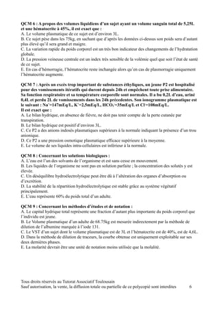 QCM 6 : A propos des volumes liquidiens d’un sujet ayant un volume sanguin total de 5,25L
et une hématocrite à 45%, il est exact que :
A. Le volume plasmatique de ce sujet est d’environ 3L.
B. Ce sujet pèse dans les 75kg, en sachant que d’après les données ci-dessus son poids sera d’autant
plus élevé qu’il sera grand et maigre.
C. La variation rapide du poids corporel est un très bon indicateur des changements de l’hydratation
globale.
D. La pression veineuse centrale est un index très sensible de la volémie quel que soit l’état de santé
de ce sujet.
E. En cas d’hémorragie, l’hématocrite reste inchangée alors qu’en cas de plasmorragie uniquement
l’hématocrite augmente.

QCM 7 : Après un excès trop important de substances éthyliques, un jeune P2 est hospitalisé
pour des vomissements itératifs qui durent depuis 24h et empêchent toute prise alimentaire.
Sa fonction respiratoire et sa température corporelle sont normales. Il a bu 0,2L d’eau, uriné
0,4L et perdu 2L de vomissements dans les 24h précedentes. Son ionogramme plasmatique est
le suivant : Na+=147mEq/L, K+=2,5mEq/L, HCO3-=35mEq/L et Cl-=108mEq/L.
Il est exact que :
A. Le bilan hydrique, en absence de fièvre, ne doit pas tenir compte de la perte cutanée par
transpiration.
B. Le bilan hydrique est positif d’environ 3L.
C. Ce P2 a des anions indosés plasmatiques supérieurs à la normale indiquant la présence d’un trou
anionique.
D. Ce P2 a une pression osmotique plasmatique efficace supérieure à la moyenne.
E. Le volume de ses liquides intra-cellulaires est inférieur à la normale.

QCM 8 : Concernant les solutions biologiques :
A. L’eau est l’un des solvants de l’organisme et est sans cesse en mouvement.
B. Les liquides de l’organisme ne sont pas en solution parfaite ; la concentration des solutés y est
élevée.
C. Un déséquilibre hydroélectrolytique peut être dû à l’altération des organes d’absorption ou
d’excrétion.
D. La stabilité de la répartition hydroélectrolytique est stable grâce au système végétatif
principalement.
E. L’eau représente 60% du poids total d’un adulte.

QCM 9 : Concernant les méthodes d’études et de notation :
A. Le capital hydrique total représente une fraction d’autant plus importante du poids corporel que
l’individu est jeune.
B. Le Volume plasmatique d’un adulte de 68.75kg est mesurée indirectement par la méthode de
dilution de l’albumine marquée à l’iode 131.
C. Le VST d’un sujet dont le volume plasmatique est de 3L et l’hématocrite est de 40%, est de 4,6L.
D. Dans la méthode de dilution de traceurs, la courbe obtenue est uniquement exploitable sur ses
deux dernières phases.
E. La molarité devrait être une unité de notation moins utilisée que la molalité.




Tous droits réservés au Tutorat Associatif Toulousain
Sauf autorisation, la vente, la diffusion totale ou partielle de ce polycopié sont interdites     6
 