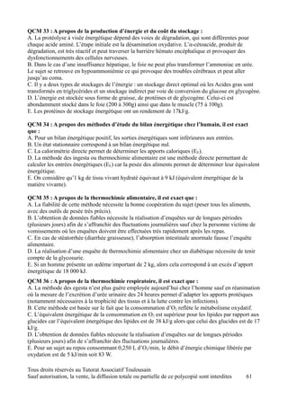 QCM 33 : A propos de la production d’énergie et du coût du stockage :
A. La protéolyse à visée énergétique dépend des voies de dégradation, qui sont différentes pour
chaque acide aminé. L’étape initiale est la désamination oxydative. L’α-cétoacide, produit de
dégradation, est très réactif et peut traverser la barrière hémato encéphalique et provoquer des
dysfonctionnements des cellules nerveuses.
B. Dans le cas d’une insuffisance hépatique, le foie ne peut plus transformer l’ammoniac en urée.
Le sujet se retrouve en hypoammoniémie ce qui provoque des troubles cérébraux et peut aller
jusqu’au coma.
C. Il y a deux types de stockages de l’énergie : un stockage direct optimal où les Acides gras sont
transformés en triglycérides et un stockage indirect par voie de conversion du glucose en glycogène.
D. L’énergie est stockée sous forme de graisse, de protéines et de glycogène. Celui-ci est
abondamment stocké dans le foie (200 à 300g) ainsi que dans le muscle (75 à 100g).
E. Les protéines de stockage énergétique ont un rendement de 17kJ/g.

QCM 34 : A propos des méthodes d’étude du bilan énergétique chez l’humain, il est exact
que :
A. Pour un bilan énergétique positif, les sorties énergétiques sont inférieures aux entrées.
B. Un état stationnaire correspond à un bilan énergétique nul.
C. La calorimétrie directe permet de déterminer les apports caloriques (EE).
D. La méthode des ingesta ou thermochimie alimentaire est une méthode directe permettant de
calculer les entrées énergétiques (EE) car la pesée des aliments permet de déterminer leur équivalent
énergétique.
E. On considère qu’1 kg de tissu vivant hydraté équivaut à 9 kJ (équivalent énergétique de la
matière vivante).

QCM 35 : A propos de la thermochimie alimentaire, il est exact que :
A. La fiabilité de cette méthode nécessite la bonne coopération du sujet (peser tous les aliments,
avec des outils de pesée très précis).
B. L’obtention de données fiables nécessite la réalisation d’enquêtes sur de longues périodes
(plusieurs jours) afin de s’affranchir des fluctuations journalières sauf chez la personne victime de
vomissements où les enquêtes doivent être effectuées très rapidement après les repas.
C. En cas de stéatorrhée (diarrhée graisseuse), l’absorption intestinale anormale fausse l’enquête
alimentaire.
D. La réalisation d’une enquête de thermochimie alimentaire chez un diabétique nécessite de tenir
compte de la glycosurie.
E. Si un homme présente un œdème important de 2 kg, alors cela correspond à un excès d’apport
énergétique de 18 000 kJ.
QCM 36 : A propos de la thermochimie respiratoire, il est exact que :
A. La méthode des egesta n’est plus guère employée aujourd’hui chez l’homme sauf en réanimation
où la mesure de l’excrétion d’urée urinaire des 24 heures permet d’adapter les apports protéiques
(notamment nécessaires à la trophicité des tissus et à la lutte contre les infections).
B. Cette méthode est basée sur le fait que la consommation d’O2 reflète le métabolisme oxydatif.
C. L’équivalent énergétique de la consommation en O2 est supérieur pour les lipides par rapport aux
glucides car l’équivalent énergétique des lipides est de 38 kJ/g alors que celui des glucides est de 17
kJ/g.
D. L’obtention de données fiables nécessite la réalisation d’enquêtes sur de longues périodes
(plusieurs jours) afin de s’affranchir des fluctuations journalières.
E. Pour un sujet au repos consommant 0,250 L d’O2/min, le débit d’énergie chimique libérée par
oxydation est de 5 kJ/min soit 83 W.

Tous droits réservés au Tutorat Associatif Toulousain
Sauf autorisation, la vente, la diffusion totale ou partielle de ce polycopié sont interdites   61
 