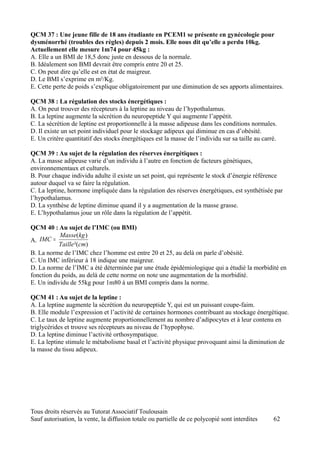 QCM 37 : Une jeune fille de 18 ans étudiante en PCEM1 se présente en gynécologie pour
dysménorrhé (troubles des règles) depuis 2 mois. Elle nous dit qu’elle a perdu 10kg.
Actuellement elle mesure 1m74 pour 45kg :
A. Elle a un BMI de 18,5 donc juste en dessous de la normale.
B. Idéalement son BMI devrait être compris entre 20 et 25.
C. On peut dire qu’elle est en état de maigreur.
D. Le BMI s’exprime en m²/Kg.
E. Cette perte de poids s’explique obligatoirement par une diminution de ses apports alimentaires.

QCM 38 : La régulation des stocks énergétiques :
A. On peut trouver des récepteurs à la leptine au niveau de l’hypothalamus.
B. La leptine augmente la sécrétion du neuropeptide Y qui augmente l’appétit.
C. La sécrétion de leptine est proportionnelle à la masse adipeuse dans les conditions normales.
D. Il existe un set point individuel pour le stockage adipeux qui diminue en cas d’obésité.
E. Un critère quantitatif des stocks énergétiques est la masse de l’individu sur sa taille au carré.

QCM 39 : Au sujet de la régulation des réserves énergétiques :
A. La masse adipeuse varie d’un individu à l’autre en fonction de facteurs génétiques,
environnementaux et culturels.
B. Pour chaque individu adulte il existe un set point, qui représente le stock d’énergie référence
autour duquel va se faire la régulation.
C. La leptine, hormone impliquée dans la régulation des réserves énergétiques, est synthétisée par
l’hypothalamus.
D. La synthèse de leptine diminue quand il y a augmentation de la masse grasse.
E. L’hypothalamus joue un rôle dans la régulation de l’appétit.

QCM 40 : Au sujet de l’IMC (ou BMI)
           Masse(kg )
A. IMC =
           Taille ²(cm)
B. La norme de l’IMC chez l’homme est entre 20 et 25, au delà on parle d’obésité.
C. Un IMC inférieur à 18 indique une maigreur.
D. La norme de l’IMC a été déterminée par une étude épidémiologique qui a étudié la morbidité en
fonction du poids, au delà de cette norme on note une augmentation de la morbidité.
E. Un individu de 55kg pour 1m80 à un BMI compris dans la norme.

QCM 41 : Au sujet de la leptine :
A. La leptine augmente la sécrétion du neuropeptide Y, qui est un puissant coupe-faim.
B. Elle module l’expression et l’activité de certaines hormones contribuant au stockage énergétique.
C. Le taux de leptine augmente proportionnellement au nombre d’adipocytes et à leur contenu en
triglycérides et trouve ses récepteurs au niveau de l’hypophyse.
D. La leptine diminue l’activité orthosympatique.
E. La leptine stimule le métabolisme basal et l’activité physique provoquant ainsi la diminution de
la masse du tissu adipeux.




Tous droits réservés au Tutorat Associatif Toulousain
Sauf autorisation, la vente, la diffusion totale ou partielle de ce polycopié sont interdites     62
 