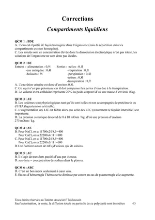 Corrections
                           Compartiments liquidiens
QCM 1 : BDE
A. L’eau est répartie de façon homogène dans l’organisme (mais la répartition dans les
compartiments est non homogène).
C. Les solutés sont en concentration élevée donc la dissociation électrolytique n’est pas totale, les
solutions de l’organisme ne sont donc pas idéales.

QCM 2 : BE
Entrées : -alimentation : 0,9l    Sorties : -selles : 0,1l
         -eau endogène : 0,4l               -respiration : 0,3l
         -boissons : 9l                    -perspiration : 0,4l
                                           -urines : 0,8l
                                           -transpiration : 8,7l
A. L’excrétion urinaire est donc d’environ 0,8l.
C. Ce sujet n’est pas potomane car il doit compenser les pertes d’eau due à la transpiration.
D. Le volume extra-cellulaire représente 20% du poids corporel d’où une masse d’environ 18kg.

QCM 3 : AE
B. Les oedèmes sont physiologiques tant qu’ils sont isolés et non accompagnés de protéinurie ou
d’HTA (hypertension artérielle).
C. L’augmentation des LIC est faible alors que celle des LEC (notamment le liquide interstitiel) est
importante.
D. La pression osmotique descend de 8 à 10 mOsm / kg, d’où une pression d’environ
270 mOsm / kg.

QCM 4 : AE
B. Pour NaCl, on a 11700x2/58,5=400
   Pour CaCl2, on a 22200x4/111=800
C. Pour NaCl, on a 11700x2/58,5=400
   Pour CaCl2, on a 22200x3/111=600
D.Elle contient autant de mEq d’anions que de cations.

QCM 5 : AC
B. Il s’agit de transferts passifs d’eau par osmose.
D. natrémie = concentration de sodium dans le plasma.

QCM 6 : ABC
D. C’est un bon index seulement à cœur sain.
E. En cas d’hémorragie l’hématocrite diminue par contre en cas de plasmorragie elle augmente.




Tous droits réservés au Tutorat Associatif Toulousain
Sauf autorisation, la vente, la diffusion totale ou partielle de ce polycopié sont interdites    63
 