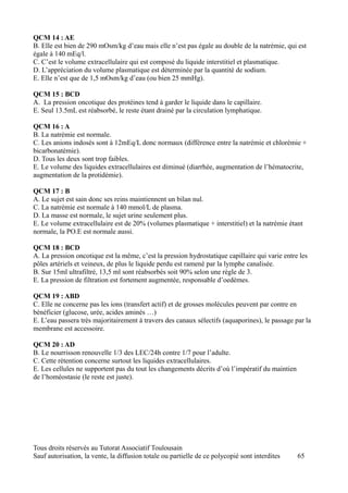 QCM 14 : AE
B. Elle est bien de 290 mOsm/kg d’eau mais elle n’est pas égale au double de la natrémie, qui est
égale à 140 mEq/l.
C. C’est le volume extracellulaire qui est composé du liquide interstitiel et plasmatique.
D. L’appréciation du volume plasmatique est déterminée par la quantité de sodium.
E. Elle n’est que de 1,5 mOsm/kg d’eau (ou bien 25 mmHg).

QCM 15 : BCD
A. La pression oncotique des protéines tend à garder le liquide dans le capillaire.
E. Seul 13.5mL est réabsorbé, le reste étant drainé par la circulation lymphatique.

QCM 16 : A
B. La natrémie est normale.
C. Les anions indosés sont à 12mEq/L donc normaux (différence entre la natrémie et chlorémie +
bicarbonatémie).
D. Tous les deux sont trop faibles.
E. Le volume des liquides extracellulaires est diminué (diarrhée, augmentation de l’hématocrite,
augmentation de la protidémie).

QCM 17 : B
A. Le sujet est sain donc ses reins maintiennent un bilan nul.
C. La natrémie est normale à 140 mmol/L de plasma.
D. La masse est normale, le sujet urine seulement plus.
E. Le volume extracellulaire est de 20% (volumes plasmatique + interstitiel) et la natrémie étant
normale, la PO.E est normale aussi.

QCM 18 : BCD
A. La pression oncotique est la même, c’est la pression hydrostatique capillaire qui varie entre les
pôles artériels et veineux, de plus le liquide perdu est ramené par la lymphe canalisée.
B. Sur 15ml ultrafiltré, 13,5 ml sont réabsorbés soit 90% selon une règle de 3.
E. La pression de filtration est fortement augmentée, responsable d’oedèmes.

QCM 19 : ABD
C. Elle ne concerne pas les ions (transfert actif) et de grosses molécules peuvent par contre en
bénéficier (glucose, urée, acides aminés …)
E. L’eau passera très majoritairement à travers des canaux sélectifs (aquaporines), le passage par la
membrane est accessoire.

QCM 20 : AD
B. Le nourrisson renouvelle 1/3 des LEC/24h contre 1/7 pour l’adulte.
C. Cette rétention concerne surtout les liquides extracellulaires.
E. Les cellules ne supportent pas du tout les changements décrits d’où l’impératif du maintien
de l’homéostasie (le reste est juste).




Tous droits réservés au Tutorat Associatif Toulousain
Sauf autorisation, la vente, la diffusion totale ou partielle de ce polycopié sont interdites    65
 