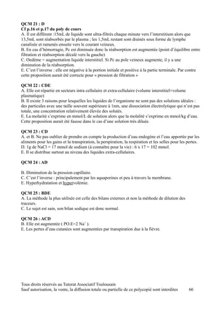 QCM 21 : D
Cf p.16 et p.17 du poly de cours
A. Il est différent :15mL de liquide sont ultra-filtrés chaque minute vers l’interstitium alors que
13,5mL sont réabsorbés par le plasma ; les 1,5mL restant sont drainés sous forme de lymphe
canalisée et ramenés ensuite vers le courant veineux.
B. En cas d’hémorragie, Pc est diminuée donc la réabsorption est augmentée (point d’équilibre entre
filtration et réabsorption décalé vers la gauche)
C. Oedème = augmentation liquide interstitiel. Si Pc au pole veineux augmente, il y a une
diminution de la réabsorption.
E. C’est l’inverse : elle est négative à la portion initiale et positive à la partie terminale. Par contre
cette proposition aurait été correcte pour « pression de filtration »

QCM 22 : CDE
A. Elle est répartie en secteurs intra cellulaire et extra-cellulaire (volume interstitiel+volume
plasmatique)
B. Il existe 3 raisons pour lesquelles les liquides de l’organisme ne sont pas des solutions idéales :
des particules avec une taille souvent supérieure à 1nm, une dissociation électrolytique qui n’est pas
totale, une concentration relativement élevée des solutés.
E. La molarité s’exprime en mmol/L de solution alors que la molalité s’exprime en mmol/kg d’eau.
Cette proposition aurait été fausse dans le cas d’une solution très diluée.

QCM 23 : CD
A. et B. Ne pas oublier de prendre en compte la production d’eau endogène et l’eau apportée par les
aliments pour les gains et la transpiration, la perspiration, la respiration et les selles pour les pertes.
D. 1g de NaCl = 17 mmol de sodium (à connaître pour la vie) : 6 x 17 = 102 mmol.
E. Il se distribue surtout au niveau des liquides extra-cellulaires.

QCM 24 : AD

B. Diminution de la pression capillaire.
C. C’est l’inverse : principalement par les aquaporines et peu à travers la membrane.
E. Hyperhydratation et hypervolémie.

QCM 25 : BDE
A. La méthode la plus utilisée est celle des bilans externes et non la méthode de dilution des
traceurs.
C. Le sujet est sain, son bilan sodique est donc normal.

QCM 26 : ACD
B. Elle est augmentée ( PO.E=2 Na+ ).
E. Les pertes d’eau cutanées sont augmentées par transpiration due à la fièvre.




Tous droits réservés au Tutorat Associatif Toulousain
Sauf autorisation, la vente, la diffusion totale ou partielle de ce polycopié sont interdites       66
 