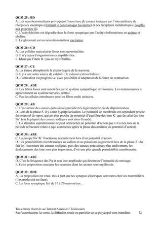QCM 25 : BD
A. Les neurotransmetteurs provoquent l’ouverture de canaux ioniques par l’intermédiaire de
récepteurs ionotropes (formant le canal ionique lui-même) et des récepteurs métabotropes (couplés
aux protéines G).
C. L’acétylcholine est dégradée dans la fente synaptique par l’acétylcholinestérase en acétate et
choline.
E. Le glutamate est un neurotransmetteur excitateur.

QCM 26 : CD
A. Les cellules musculaires lisses sont mononuclées.
B. Il n’y a pas d’organisation en myofibrilles.
E. Idem que l’item B : pas de myofibrilles.

QCM 27 : CE
A. La kinase phosphoryle la chaîne légère de la myosine.
B. Il y a une autre source de calcium : le calcium extracellulaire.
D. L’activation est progressive, avec possibilité d’adaptation de la force de contraction.

QCM 28 : ADE
B. Les fibres lisses sont innervées par le système sympathique involontaire. Les motoneurones α
appartiennent au système nerveux central.
C. Pas de cellules entraîneurs pour les fibres multi unitaires.

QCM 29 : AB
C. L’ouverture des canaux potassiques précède très légèrement le pic de dépolarisation.
D. Lors de la phase 5, il y a une hyperpolarisation. Le potentiel de membrane est cependant proche
du potentiel de repos, qui est plus proche du potentiel d’équilibre des ions K+ que de celui des ions
Na+ (car la plupart des canaux sodiques sont alors fermés).
E. Un stimulus supraliminaire ne peut déclencher un potentiel d’action que s’il a lieu lors de la
période réfractaire relative (qui commence après la phase descendante du potentiel d’action).

QCM 30 : ABE
C. La pompe Na+/K+ fonctionne normalement lors d’un potentiel d’action.
D. Les perméabilités membranaires au sodium et au potassium augmentent lors de la phase 2 : du
fait de l’ouverture des canaux sodiques, puis des canaux potassiques plus tardivement, les
déplacements des ions sont plus importants, d’où une plus grande perméabilité membranaire.

QCM 31 : ABC
D. C’est la fréquence des PA et non leur amplitude qui détermine l’intensité du message.
E. Cette proposition concerne les neurones dont les axones sont myélinisés.

QCM 32 : BDE
A. La proposition est vraie, mis à part que les synapses électriques sont rares chez les mammifères
(l’exemple cité est faux).
C. La fente synaptique fait de 10 à 20 nanomètres…




Tous droits réservés au Tutorat Associatif Toulousain
Sauf autorisation, la vente, la diffusion totale ou partielle de ce polycopié sont interdites   72
 