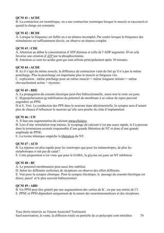 QCM 41 : ACDE
B. La contraction est isométrique, on a une contraction isotonique lorsque le muscle se raccourcit et
quand la charge est constante.

QCM 42 : BCDE
A. Lorsque la fréquence est faible on a un tétanos incomplet. Par contre lorsque la fréquence des
stimulations est suffisamment élevée, on observe un tétanos complet.

QCM 43 : CDE
A. Attention au début la concentration d’ATP diminue et celle de l’ADP augmente. D’où cela
favorise une création d’ATP par la phosphocréatine.
B. Attention ce sont les acides gras qui sont utilisés principalement après 30 minutes.

QCM 44 : ACDE
B. Ici il s’agit du même muscle, la différence de contraction vient du fait qu’il n’a pas la même
postcharge. Plus la postcharge est importante plus le muscle se fatiguera vite.
C. explication : même précharge pour un même muscle=> même longueur initiale=> même
chevauchement actine + myosine.

QCM 45 : BDE
A. La propagation du courant électrique peut-être bidirectionnelle, sinon tout le reste est juste.
C. Hyperpolarisation et stabilisation du potentiel de membrane à sa valeur de repos peuvent
engendrer un PPSI.
D et E. Vrai. La conduction des PPS dans le neurone étant décrémentielle, la synapse aura d’autant
plus de chance d’influencer le neurone qu’elle sera proche du cône d’implantation

QCM 46 : CD
A. Il faut une augmentation du calcium intracellulaire.
B. Lors d’une stimulation trop intense, le recaptage de calcium n’est pas assez rapide, le Ca persiste
dans la terminaison axonale responsable d’une grande libération de NT et donc d’une grande
amplitude de PPSE.
E. La toxine tétanique empêche la libération du NT.

QCM 47 : ACD
B. La réponse est plus rapide pour les ionotropes que pour les métanotropes, de plus les
métabotropes n’ont pas de canal !
E. Cette proposition n’est vraie que pour le GABA, la glycine est juste un NT inhibiteur.

QCM 48 : BC
A. Le potentiel membranaire peut aussi être stabilisé.
D. Selon les différents isoformes de récepteurs on observe des effets différents.
E. Vrai pour la synapse chimique. Pour la synapse électrique, le passage du courant électrique est
direct, passif et le plus souvent bidirectionnel.

QCM 49 : ABD
B. Un PPSI peut être généré par une augmentation des sorties de K+, ou par une entrée de Cl-.
E. PPSE et PPSI dépendent uniquement de la nature des neurotransmetteurs et des récepteurs.




Tous droits réservés au Tutorat Associatif Toulousain
Sauf autorisation, la vente, la diffusion totale ou partielle de ce polycopié sont interdites   74
 