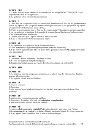 QCM 50 : CDE
A. L’alpha neurotoxine de cobra se lie irréversiblement aux récepteurs NICOTINIQUES, ce qui
empêche la fixation de l’acétylcholine.
B. Le glutamate est un neuromédiateur excitateur.

QCM 51 : D
A. Non, dans une synapse électrique les deux cellules sont directement liées par des gap jonctions et
donc il n’y a pas de fente synaptique (rappel d’histologie : au niveau d’une gap jonction il y a juste
un espace intercellulaire qui est réduit à 2nm).
B. Certes le neuromédiateur peut se fixer sur des récepteurs de l’élément pré synaptique, cependant
le but est seulement la régulation de la quantité de neuromédiateur libéré et non le cheminement
d’une dépolarisation en sens inverse.
C. Tout est juste sauf qu’il s’agit du sodium et non du calcium.
E. C’est le calcium intracellulaire qui entre ici en jeu.

QCM 52 : AB
C. La réponse est principalement à type de désensibilisation.
D. Non, il existe aussi le glutamate (principalement au niveau du cerveau).
E. C’est surtout la glycine (ceci dit il y a quand même quelques synapses GABAergique mais elles
sont minoritaires).

QCM 53 : CDE
A. Justement l’inverse il empêche l’ouverture du canal.
B. Ce sont des récepteurs acétylcholinergiques.
E. Certains pourront en déduire que l’excès de réflexion peut nuire à la réflexion 

QCM 54 : ABD

QCM 55 : BD
A. La troponine n’est pas une protéine contractile, et se situe le long des filaments fins d’actine,
attachée à la tropomyosine.
C. La myosine est une protéine fibrillaire.

QCM 56 : DE
A. C’est le contraire.
C. Isotonique
D. Oui parce qu’avant le début de la contraction, les deux muscles sont soumis à une même
précharge.

QCM 57 : AD
B. des jonctions communicantes entre les fibres.
C. Leur source de calcium principale est le réticulum sarcoplasmique.
E. Les muscles lisses unitaires possèdent un tonus.

QCM 58 : BD
A. Au repos, la tropomyosine empêche l’interaction des ponts transverses avec l’actine.
C. La troponine fixe le calcium et se déplace, libérant les sites de liaisons des ponts transverses.
E. Il n’y a pas d’entrée de calcium dans le muscle strié squelettique.



Tous droits réservés au Tutorat Associatif Toulousain
Sauf autorisation, la vente, la diffusion totale ou partielle de ce polycopié sont interdites     75
 