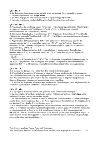 QCM 59 : B
A. La dimension du motoneurone est variable selon les types de fibres musculaires striées.
C. Le neurotransmetteur est l’acétylcholine.
D. Le PA se propage par activation des canaux sodiques voltage dépendants.
E. La toxine botulinique empêche la libération d’acétylcholine et non sa fixation.

QCM 60 : ABCD
A. Augmentation du nombre de canaux Na+ ouverts => le potentiel de membrane (-70 mV) tend à
se rapprocher du potentiel d’équilibre du Na+ (+60 mV) => la différence de potentiel
transmembranaire (en valeur absolue) diminue.
B. Diminution du gradient de concentration du K+ => le potentiel de membrane (-70 mV) tend à
s’éloigner du potentiel d’équilibre du K+ (-90 mV) => la différence de potentiel transmembranaire
(en valeur absolue) diminue.
C. Augmentation de la concentration de Na+ intra-cellulaire => diminution du gradient de
concentration du Na+ => le potentiel de membrane (-70 mV) tend à s’éloigner du potentiel
d’équilibre du Na+ (+60 mV) => le potentiel de membrane tend à se rapprocher du potentiel
d’équilibre du K+ (-90 mV).
D. Diminution de la concentration de K+ extra-cellulaire => augmentation du gradient de
concentration du K+ => le potentiel de membrane (-70 mV) tend à se rapprocher du potentiel
d’équilibre du K+
(-90 mV).
E. Diminution de l’activité de la Na+/K+ ATPase => diminution des gradients de concentration du
Na+ et du K+ (+ perte de l’effet électrogène de la pompe) => le potentiel de membrane tend à se
rapprocher du 0 => la différence de potentiel transmembranaire (en valeur absolue) diminue.

QCM 61 : CE
A. Il n’existe pas de seuil pour l’apparition d’un potentiel électrotonique !
B. L’amplitude d’un potentiel d’action est la même qu’elle que soit l’intensité de la stimulation.
Pour une faible stimulation, il y aura ou pas génération de potentiels d’action : c’est la loi du tout ou
rien. Pour une stimulation plus intense, il y aura augmentation de la fréquence des potentiels
d’action. Cependant, en aucun cas leur amplitude ne sera modifiée.
D. Il n’existe pas de période réfractaire pour les potentiels électrotoniques sinon les phénomènes de
sommation (spatiale et/ou temporelle) seraient impossibles !

QCM 62 : AD
B. Il n’y a pas de plateau de tension. Il s’agit donc d’une contraction isométrique.
C. La mise en place d’une butée entraînerait toujours l’obtention d’un tracé isométrique car la
butée empêche tout raccourcissement du muscle.
D. Le chevauchement des filaments d’actine et de myosine avant le début de la contraction est plus
proche d’une situation optimale dans le cas A par rapport au cas B car la tension développée dans le
cas A est supérieure à celle développée dans le cas B.
E. Si le muscle était à sa longueur optimale, on obtiendrait aussi une contraction isométrique. En
effet, « la postcharge utilisée est légèrement supérieure à la tension que peut développer ce muscle à
sa longueur optimale ». Dans le cas A, le muscle pourrait donc être à sa longueur optimale !
(De plus, en l’absence de schéma du montage, il est possible qu’une butée ait été placée auquel cas,
même pour un muscle développant à sa longueur optimale une tension supérieure à la postcharge,
on recueillerait un tracé isométrique…).




Tous droits réservés au Tutorat Associatif Toulousain
Sauf autorisation, la vente, la diffusion totale ou partielle de ce polycopié sont interdites     76
 