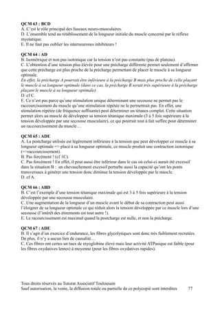 QCM 63 : BCD
A. C’est le rôle principal des fuseaux neuro-musculaires.
D. L’ensemble tend au rétablissement de la longueur initiale du muscle concerné par le réflexe
myotatique.
E. Il ne faut pas oublier les interneurones inhibiteurs !

QCM 64 : AD
B. Isométrique et non pas isotonique car la tension n’est pas constante (pas de plateau).
C. L’obtention d’une tension plus élevée pour une précharge différente permet seulement d’affirmer
que cette précharge est plus proche de la précharge permettant de placer le muscle à sa longueur
optimale.
En effet, la précharge A pourrait être inférieure à la précharge B mais plus proche de celle plaçant
le muscle à sa longueur optimale (dans ce cas, la précharge B serait très supérieure à la précharge
plaçant le muscle à sa longueur optimale).
D. cf C.
E. Ce n’est pas parce qu’une stimulation unique déterminant une secousse ne permet pas le
raccourcissement du muscle qu’une stimulation répétée ne le permettrait pas. En effet, une
stimulation répétée (de fréquence suffisante) peut déterminer un tétanos complet. Cette situation
permet alors au muscle de développer sa tension tétanique maximale (3 à 5 fois supérieure à la
tension développée par une secousse musculaire), ce qui pourrait tout à fait suffire pour déterminer
un raccourcissement du muscle…

QCM 65 : ADE
A. La postcharge utilisée est légèrement inférieure à la tension que peut développer ce muscle à sa
longueur optimale => placé à sa longueur optimale, ce muscle produit une contraction isotonique
(=>raccourcissement).
B. Pas forcément ! (cf 1C).
C. Pas forcément ! En effet, il peut aussi être inférieur dans le cas où celui-ci aurait été excessif
dans la situation B : un chevauchement excessif perturbe aussi la capacité qu’ont les ponts
transversaux à générer une tension donc diminue la tension développée par le muscle.
D. cf A.

QCM 66 : ABD
B. C’est l’exemple d’une tension tétanique maximale qui est 3 à 5 fois supérieure à la tension
développée par une secousse musculaire.
C. Une augmentation de la longueur d’un muscle avant le début de sa contraction peut aussi
l’éloigner de sa longueur optimale ce qui réduit alors la tension développée par ce muscle lors d’une
secousse (l’intérêt des étirements est tout autre !).
E. Le racourcissement est maximal quand la postcharge est nulle, et non la précharge.

QCM 67 : ADE
B. Il s’agit d’un exercice d’endurance, les fibres glycolytiques sont donc très faiblement recrutées.
De plus, il n’y a aucun lien de causalité…
C. Ces fibres ont certes un taux de myoglobine élevé mais leur activité ATPasique est faible (pour
les fibres oxydatives lentes) à moyenne (pour les fibres oxydatives rapides).




Tous droits réservés au Tutorat Associatif Toulousain
Sauf autorisation, la vente, la diffusion totale ou partielle de ce polycopié sont interdites   77
 