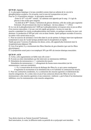QCM 68 : Aucune
A. Le glycogène hépatique n’est pas considéré comme étant un substrat de la voie de la
phosphorylation oxydative. En revanche, tout le reste de la proposition est juste :
Pour les 5 à 10 premières minutes : le glycogène musculaire.
         -Entre la 10ème et la 40ème minute : les substrats sont apportés par le sang : il s’agit du
        glucose et des acides gras sanguins.
         -Au-delà de la 40ème minute, l’utilisation du glucose diminue, celle des acides gras augmente
        fortement. (Ils proviennent des réserves lipidiques : du tissu adipeux +++ (TG))
B. La voie de la phosphorylation de l’ADP par la phosphocréatine est toujours mise en jeu au début
d’un exercice musculaire, c’est une voie très rapide qui permet « la mise en route des
muscles »cependant Les stocks en phosphocréatine sont limités, en quelques secondes les taux vont
diminuer. La production d’ATP par cette voie est donc limitée. Après quelques secondes d’exercice,
les autres voies seront mises en jeu.
C. Pour un exercice de résistance c'est-à-dire dans le cas du sprinter, la fatigue intervient rapidement
(notamment à cause de l’acide lactique produit) mais la récupération est rapide.
Tandis que pour l’exercice d’endurance du skieur, certes, elle apparaît plus lentement mais la
récupération peut dépasser 24h.
D. Lors d’un sprint, il y a recrutement des fibres blanches de gros diamètre (qui sont les fibres
glycolytiques).
E. La proposition serait juste si on remplaçait 30% par 40% de tension tétanique musculaire.

QCM 69 : ACD
A. Certes, cette augmentation est faible mais elle existe !
B. Il existe un relais intermédiaire qui fait intervenir un interneurone inhibiteur.
D. Stimulation du motoneurone α => contraction du muscle.
   Stimulation du motoneurone γ => allongement du fuseau neuro-musculaire (car les
motoneurones γ sont aux extrémités).
        => Il y a conservation du niveau de décharge des fibres Ia, ce qui a pour conséquence
        d’augmenter le recrutement et la stimulation des α et d’entraîner la contraction du muscle.
E. Pour une contraction coordonnée, il y a contraction des muscles agonistes et relâchement des
muscles antagonistes. Il y a donc mise en jeu d’une connexion directe des fibres Ia avec les
motoneurones α des muscles agonistes et une connexion « indirecte », par le biais d’un interneurone
inhibiteur, avec les motoneurones α des muscles antagonistes.




Tous droits réservés au Tutorat Associatif Toulousain
Sauf autorisation, la vente, la diffusion totale ou partielle de ce polycopié sont interdites    78
 