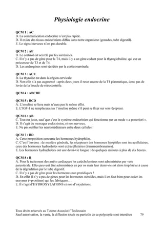 Physiologie endocrine
QCM 1 : AC
B. La communication endocrine n’est pas rapide.
D. Il existe des tissus endocriniens diffus dans notre organisme (gonades, tube digestif).
E. Le signal nerveux n’est pas durable.

QCM 2 : AE
B. Le cortisol est sécrété par les surrénales.
C. Il n’y a pas de gène pour la T4, mais il y a un gène codant pour la thyroglobuline, qui est un
précurseur de T3 et de T4.
D. Les androgènes sont sécrétés par la corticosurrénale.

QCM 3 : ACE
B. La thyroïde est dans la région cervicale.
D. Non elle n’a pas augmenté : après deux jours il reste encore de la T4 plasmatique, donc pas de
levée de la boucle de rétrocontrôle.

QCM 4 : ABCDE

QCM 5 : BCD
A. L’insuline se liera mais n’aura pas le même effet.
E. L’IGF-1 ne remplacera pas l’insuline même s’il peut se fixer sur son récepteur.

QCM 6 : AB
C. Tout est juste, sauf que c’est le système endocrinien qui fonctionne sur un mode « a posteriori ».
D. Il s’agit du messager endocrinien, et non nerveux.
E. Ne pas oublier les neuromédiateurs entre deux cellules !

QCM 7 : BD
A. Cette proposition concerne les hormones hydrophiles.
C. C’est l’inverse : de manière générale, les récepteurs des hormones lipophiles sont intracellulaires,
ceux des hormones hydrophiles sont extracellulaires (transmembranaires).
E. Les hormones hydrophobes ont une demi-vie longue : de quelques minutes à plus de dix heures.

QCM 8 : B
A. Pour le traitement des arrêts cardiaques les catécholamines sont administrées par voie
parentérale. Elles peuvent être administrées en per os mais leur demi-vie est alors trop brève à cause
de la dégradation par le tube digestif.
C. Il n’y a pas de gène pour les hormones non protidiques !
D. En effet il n’y a pas de gènes pour les hormones stéroïdes, mais il en faut bien pour coder les
enzymes (=protéines) qui les fabriquent…
E. Il s’agit d’HYDROXYLATIONS et non d’oxydations.




Tous droits réservés au Tutorat Associatif Toulousain
Sauf autorisation, la vente, la diffusion totale ou partielle de ce polycopié sont interdites   79
 