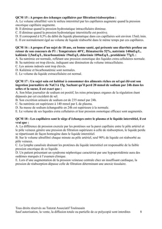 QCM 15 : A propos des échanges capillaires par filtration/réabsorption :
A. Le volume ultrafiltré vers le milieu interstitiel par les capillaires augmente quand la pression
oncotique capillaire augmente.
B. Il diminue quand la pression hydrostatique intracellulaire diminue.
C. Il diminue quand la pression hydrostatique interstitielle est positive.
D. Il correspond à 0,5% du débit du liquide plasmatique dans ces capillaires soit environ 15mL/min.
E. Il est normalement égal au volume de liquide réabsorbé dans le même temps par ces capillaires.

QCM 16 : A propos d’un sujet de 18 ans, en bonne santé, qui présente une diarrhée profuse au
retour de son concours de P1 : Température 40°C, Hématocrite 52%, natrémie 140mEq/L,
kaliémie 2,5mEq/L, bicarbonatémie 19mEq/l, chlorémie 109mEq/L, protidémie 77g/L :
A. Sa natrémie est normale, reflétant une pression osmotique des liquides extra cellulaires normale.
B. Sa natrémie est trop élevée, indiquant une diminution du volume intracellulaire.
C. Les anions indosés sont trop élevés.
D. Kaliémie et bicarbonatémie sont normales.
E. Le volume du liquide extracellulaire est normal.

QCM 17 : Un sujet sain est habitué à consommer des aliments riches en sel qui élèvent son
ingestion journalière de NaCl à 15g. Sachant qu’il perd 20 mmol de sodium par 24h dans les
selles et la sueur, il est exact que :
A. Son bilan journalier de sodium est positif, les reins principaux organes de la régulation étant
dépassés par cet excédent de sel.
B. Son excrétion urinaire de sodium est de 235 mmol par 24h.
C. Sa natrémie est supérieure à 140 mmol par L de plasma.
D. Sa masse de sodium échangeable en 24h est supérieure à la normale.
E. Le volume de ses liquides extra cellulaires et leur pression osmotique efficace sont augmentés.

QCM 18 : Les capillaires sont le siège d’échanges entre le plasma et le liquide interstitiel, il est
vrai que :
A. La différence de pression exercée par les protéines sur la paroi capillaire entre le pôle artériel et
le pôle veineux génère une pression de filtration supérieure à celle de réabsorption, le liquide perdu
se répartissant de façon homogène dans le liquide interstitiel.
B. Sur le volume ultrafiltré chaque minute au pôle artériel, seul 90% de liquide est réabsorbé au
pôle veineux.
C. La lymphe canalisée drainant les protéines du liquide interstitiel est responsable de la faible
pression oncotique de ce liquide.
D. Un patient présentant un syndrome néphrotique caractérisé par une hypoprotidémie aura des
oedèmes marqués à l’examen clinique.
E. Lors d’une augmentation de la pression veineuse centrale chez un insuffisant cardiaque, la
pression de réabsorption dépasse celle de filtration déterminant une anoxie tissulaire.




Tous droits réservés au Tutorat Associatif Toulousain
Sauf autorisation, la vente, la diffusion totale ou partielle de ce polycopié sont interdites      8
 