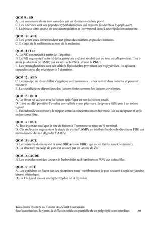 QCM 9 : BD
A. Les communications sont assurées par un réseau vasculaire porte.
C. Les libérines sont des peptides hypothalamiques qui régulent la sécrétion hypophysaire.
E. La boucle ultra-courte est une autorégulation et correspond donc à une régulation autocrine.

QCM 10 : ADE
B. Les gènes cités correspondent aux gènes des muriens et pas des humains.
C. Il s’agit de la mélatonine et non de la mélanine.

QCM 11 : CD
A. Le NO est produit à partir de l’arginine.
B. Le NO augmente l’activité de la guanylate cyclase soluble qui est une métalloprotéine. Il va y
avoir production de GMPc qui va activer la PKG (et non la PKC).
E. Les prostaglandines sont des dérivés liposolubles provenant des triglycérides. Ils agissent
cependant avec des récepteurs à 7 domaines.

QCM 12 : ABD
C. Le principe de réversibilité s’applique aux hormones... elles restent donc intactes et peuvent
resservir.
E. La spécificité ne dépend pas des liaisons fortes comme les liaisons covalentes.

QCM 13 : BCD
A. Le Bmax se calcule avec la liaison spécifique et non la liaison totale.
D. Il est en effet possible d’étudier une cellule ayant plusieurs récepteurs différents à un même
ligand.
E. En ordonnée on retrouve le rapport entre la concentration en hormone liée au récepteur et celle
en hormone libre.

QCM 14 : BCE
A. Tout est exact sauf que le site de liaison à l’hormone se situe en N-terminal.
D. Ces molécules augmentent la durée de vie de l’AMPc en inhibant la phosphodiestérase PDE qui
normalement devrait dégrader l’AMPc.

QCM 15 : ACE
B. Le troisième domaine est la zone DBD (et non HBD, qui est en fait la zone C-terminal).
D. La structure en doigt de gant est assurée par un atome de Zn+.

QCM 16 : ACDE
B. Les peptides sont des composés hydrophiles qui représentent 90% des autacoïdes.

QCM 17: BCE
A. Les cytokines se fixent sur des récepteurs trans-membranaires le plus souvent à activité tyrosine
kinase intrinsèque.
D. La TSH peut causer une hypertrophie de la thyroïde.




Tous droits réservés au Tutorat Associatif Toulousain
Sauf autorisation, la vente, la diffusion totale ou partielle de ce polycopié sont interdites   80
 