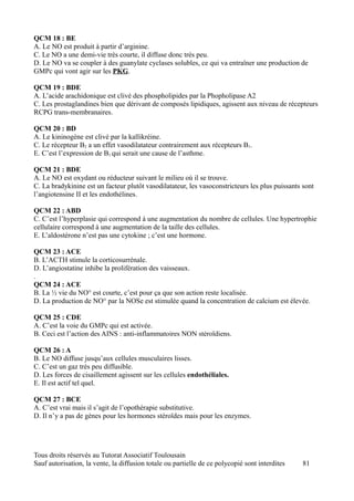 QCM 18 : BE
A. Le NO est produit à partir d’arginine.
C. Le NO a une demi-vie très courte, il diffuse donc très peu.
D. Le NO va se coupler à des guanylate cyclases solubles, ce qui va entraîner une production de
GMPc qui vont agir sur les PKG.

QCM 19 : BDE
A. L’acide arachidonique est clivé des phospholipides par la Phopholipase A2.
C. Les prostaglandines bien que dérivant de composés lipidiques, agissent aux niveau de récepteurs
RCPG trans-membranaires.

QCM 20 : BD
A. Le kininogène est clivé par la kallikréine.
C. Le récepteur B2 a un effet vasodilatateur contrairement aux récepteurs B1.
E. C’est l’expression de B1 qui serait une cause de l’asthme.

QCM 21 : BDE
A. Le NO est oxydant ou réducteur suivant le milieu où il se trouve.
C. La bradykinine est un facteur plutôt vasodilatateur, les vasoconstricteurs les plus puissants sont
l’angiotensine II et les endothélines.

QCM 22 : ABD
C. C’est l’hyperplasie qui correspond à une augmentation du nombre de cellules. Une hypertrophie
cellulaire correspond à une augmentation de la taille des cellules.
E. L’aldostérone n’est pas une cytokine ; c’est une hormone.

QCM 23 : ACE
B. L’ACTH stimule la corticosurrénale.
D. L’angiostatine inhibe la prolifération des vaisseaux.
.
QCM 24 : ACE
B. La ½ vie du NO° est courte, c’est pour ça que son action reste localisée.
D. La production de NO° par la NOSe est stimulée quand la concentration de calcium est élevée.

QCM 25 : CDE
A. C’est la voie du GMPc qui est activée.
B. Ceci est l’action des AINS : anti-inflammatoires NON stéroïdiens.

QCM 26 : A
B. Le NO diffuse jusqu’aux cellules musculaires lisses.
C. C’est un gaz très peu diffusible.
D. Les forces de cisaillement agissent sur les cellules endothéliales.
E. Il est actif tel quel.

QCM 27 : BCE
A. C’est vrai mais il s’agit de l’opothérapie substitutive.
D. Il n’y a pas de gènes pour les hormones stéroïdes mais pour les enzymes.




Tous droits réservés au Tutorat Associatif Toulousain
Sauf autorisation, la vente, la diffusion totale ou partielle de ce polycopié sont interdites    81
 