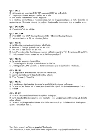 QCM 28 : A
B. Le transport est assuré par l’IGF-BP, cependant l’IGF est hydrophile.
C. Les gros peptides ne sont pas excrétés par le rein.
D. Plus elle est liée et moins elle est dégradée.
E. Si on utilise une méthode de reconnaissance d’un site n’appartenant pas à la partie éliminée, on
peut croire que l’hormone présente est toujours fonctionnelle alors que ça peut ne pas être le cas.

QCM 29 : BCDE
A. L’hormone n’est pas altérée.

QCM 30 : ACD
B. C’est DBD, pour DNA Binding Domain; HBD = Hormon Binding Domain.
E. La transactivation se fait par phosphorylation.

QCM 31 : BD
A. Le Kd est inversement proportionnel à l’affinité.
B. Attention !! En règle générale ce n’est pas vrai !
C. Vrai pour le PTH mais c’est très rare.
D. Oui ; l’hyperthyroïdie familiale par exemple où le récepteur à la TSH devient sensible au hCG.
E. Les hormones n’ont en général aucune activité enzymatique !

QCM 32 : BD
A. Ce sont des hormones liposolubles.
C. C’est sur la partie NH2 que se situe le site d’activation.
E. C’est la partie COOH qui sert à la dimérisation ainsi qu’à la réception de l’hormone.

QCM 33 : BE
A. On ne peut rien déduire sur les liaisons non spécifiques.
C. Courbes parallèles sur le Scatchard : même affinité.
D. C’est l’inverse (cf. item E.).

QCM 34 : BC
A. Il n’existe pas forcément de lien entre la sensibilité et la réponse biologique.
D. On n’en est pas du tout sûr et on ne peut rien déduire à partir des seules données que l’on a.
E. Idem D.

QCM 35: CE
A. Ici on n’a aucune information sur la réponse biologique.
B. Sur le Scatchard les trois courbes sont parallèles : tous les récepteurs ont le même Kd, donc la
même affinité.
D. Le Bmax est plus petit (intersection avec l’abscisse) donc il y a vraiment moins de récepteurs ;
quant à l’affinité cf. item B.




Tous droits réservés au Tutorat Associatif Toulousain
Sauf autorisation, la vente, la diffusion totale ou partielle de ce polycopié sont interdites   82
 