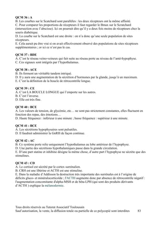 QCM 36 : A
B. Les courbes sur le Scatchard sont parallèles : les deux récepteurs ont la même affinité.
C. Pour comparer les proportions de récepteurs il faut regarder le Bmax sur le Scratchard
(intersection avec l’abscisse). Ici on pourrait dire qu’il y a deux fois moins de récepteurs chez la
souris diabétique.
D. La courbe sur le Scatchard est une droite : on n’a donc qu’une seule population de sites
récepteurs.
E. Cela aurait pu être vrai si on avait effectivement observé des populations de sites récepteurs
supplémentaires ; or ici ce n’est pas le cas.

QCM 37 : BDE
A. C’est le réseau veino-veineux qui fait suite au réseau porte au niveau de l’anté-hypophyse.
C. Ces signaux sont intégrés par l’hypothalamus.

QCM 38 : ACE
B. Ils forment un véritable tandem intriqué.
D. Il y aura une augmentation de la sécrétion d’hormones par la glande, jusqu’à un maximum.
E. C’est la définition de la boucle de rétrocontrôle longue.

QCM 39 : CE
A. C’est LA BOUCLE LONGUE qui l’emporte sur les autres.
B. C’est l’inverse.
D. Elle est très fine.

QCM 40 : BCE
A. Les valeurs de tension, de glycémie, etc… ne sont pas strictement constantes, elles fluctuent en
fonction des repas, des émotions…
D. Haute fréquence : inférieur à une minute ; basse fréquence : supérieur à une minute.

QCM 41 : BCE
A. Les sécrétions hypophysaires sont pulsatiles.
D. Il faudrait administrer la GnRH de façon continue.

QCM 42 : AC
B. Ce système porte relie uniquement l’hypothalamus au lobe antérieur de l’hypophyse.
D. Une partie des sécrétions hypothalamiques passe dans la grande circulation.
E. D’une part statine et inhibine désigne la même chose, d’autre part l’hypophyse ne sécrète que des
stimulines.

QCM 43 : CD
A. Le cortisol est sécrété par le cortex surrénalien.
B. CRH est une libérine et ACTH est une stimuline.
E. Dans la maladie d’Addisson la destruction très importante des surrénales est à l’origine de
déficits gluco- et minéralocorticoïde ; l'ACTH augmente donc par absence de rétrocontrôle négatif :
l'augmentation concomitante d'alpha-MSH et de bêta-LPH (qui sont des produits dérivants
d’ACTH ) explique la mélanodermie.




Tous droits réservés au Tutorat Associatif Toulousain
Sauf autorisation, la vente, la diffusion totale ou partielle de ce polycopié sont interdites     83
 