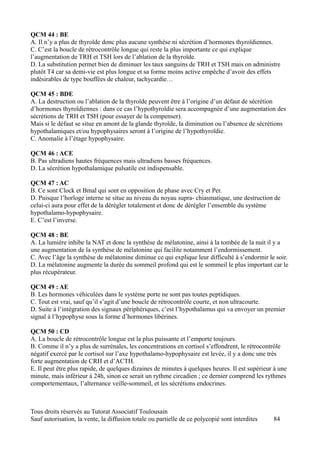 QCM 44 : BE
A. Il n’y a plus de thyroïde donc plus aucune synthèse ni sécrétion d’hormones thyroïdiennes.
C. C’est la boucle de rétrocontrôle longue qui reste la plus importante ce qui explique
l’augmentation de TRH et TSH lors de l’ablation de la thyroïde.
D. La substitution permet bien de diminuer les taux sanguins de TRH et TSH mais on administre
plutôt T4 car sa demi-vie est plus longue et sa forme moins active empêche d’avoir des effets
indésirables de type bouffées de chaleur, tachycardie…

QCM 45 : BDE
A. La destruction ou l’ablation de la thyroïde peuvent être à l’origine d’un défaut de sécrétion
d’hormones thyroïdiennes : dans ce cas l’hypothyroïdie sera accompagnée d’une augmentation des
sécrétions de TRH et TSH (pour essayer de la compenser).
Mais si le défaut se situe en amont de la glande thyroïde, la diminution ou l’absence de sécrétions
hypothalamiques et/ou hypophysaires seront à l’origine de l’hypothyroïdie.
C. Anomalie à l’étage hypophysaire.

QCM 46 : ACE
B. Pas ultradiens hautes fréquences mais ultradiens basses fréquences.
D. La sécrétion hypothalamique pulsatile est indispensable.

QCM 47 : AC
B. Ce sont Clock et Bmal qui sont en opposition de phase avec Cry et Per.
D. Puisque l’horloge interne se situe au niveau du noyau supra- chiasmatique, une destruction de
celui-ci aura pour effet de la dérégler totalement et donc de dérégler l’ensemble du système
hypothalamo-hypophysaire.
E. C’est l’inverse.

QCM 48 : BE
A. La lumière inhibe la NAT et donc la synthèse de mélatonine, ainsi à la tombée de la nuit il y a
une augmentation de la synthèse de mélatonine qui facilite notamment l’endormissement.
C. Avec l’âge la synthèse de mélatonine diminue ce qui explique leur difficulté à s’endormir le soir.
D. La mélatonine augmente la durée du sommeil profond qui est le sommeil le plus important car le
plus récupérateur.

QCM 49 : AE
B. Les hormones véhiculées dans le système porte ne sont pas toutes peptidiques.
C. Tout est vrai, sauf qu’il s’agit d’une boucle de rétrocontrôle courte, et non ultracourte.
D. Suite à l’intégration des signaux périphériques, c’est l’hypothalamus qui va envoyer un premier
signal à l’hypophyse sous la forme d’hormones libérines.

QCM 50 : CD
A. La boucle de rétrocontrôle longue est la plus puissante et l’emporte toujours.
B. Comme il n’y a plus de surrénales, les concentrations en cortisol s’effondrent, le rétrocontrôle
négatif exercé par le cortisol sur l’axe hypothalamo-hypophysaire est levée, il y a donc une très
forte augmentation de CRH et d’ACTH.
E. Il peut être plus rapide, de quelques dizaines de minutes à quelques heures. Il est supérieur à une
minute, mais inférieur à 24h, sinon ce serait un rythme circadien ; ce dernier comprend les rythmes
comportementaux, l’alternance veille-sommeil, et les sécrétions endocrines.



Tous droits réservés au Tutorat Associatif Toulousain
Sauf autorisation, la vente, la diffusion totale ou partielle de ce polycopié sont interdites   84
 