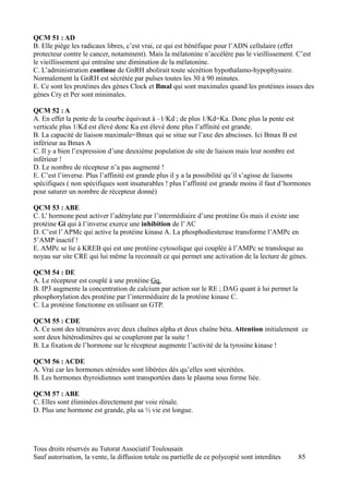 QCM 51 : AD
B. Elle piège les radicaux libres, c’est vrai, ce qui est bénéfique pour l’ADN cellulaire (effet
protecteur contre le cancer, notamment). Mais la mélatonine n’accélère pas le vieillissement. C’est
le vieillissement qui entraîne une diminution de la mélatonine.
C. L’administration continue de GnRH abolirait toute sécrétion hypothalamo-hypophysaire.
Normalement la GnRH est sécrétée par pulses toutes les 30 à 90 minutes.
E. Ce sont les protéines des gènes Clock et Bmal qui sont maximales quand les protéines issues des
gènes Cry et Per sont minimales.

QCM 52 : A
A. En effet la pente de la courbe équivaut à –1/Kd ; de plus 1/Kd=Ka. Donc plus la pente est
verticale plus 1/Kd est élevé donc Ka est élevé donc plus l’affinité est grande.
B. La capacité de liaison maximale=Bmax qui se situe sur l’axe des abscisses. Ici Bmax B est
inférieur au Bmax A
C. Il y a bien l’expression d’une deuxième population de site de liaison mais leur nombre est
inférieur !
D. Le nombre de récepteur n’a pas augmenté !
E. C’est l’inverse. Plus l’affinité est grande plus il y a la possibilité qu’il s’agisse de liaisons
spécifiques ( non spécifiques sont insaturables ! plus l’affinité est grande moins il faut d’hormones
pour saturer un nombre de récepteur donné)

QCM 53 : ABE
C. L’ hormone peut activer l’adénylate par l’intermédiaire d’une protéine Gs mais il existe une
protéine Gi qui à l’inverse exerce une inhibition de l’ AC
D. C’est l’ APMc qui active la protéine kinase A. La phosphodiesterase transforme l’AMPc en
5’AMP inactif !
E. AMPc se lie à KREB qui est une protéine cytosolique qui couplée à l’AMPc se transloque au
noyau sur site CRE qui lui même la reconnaît ce qui permet une activation de la lecture de gènes.

QCM 54 : DE
A. Le récepteur est couplé à une protéine Gq.
B. IP3 augmente la concentration de calcium par action sur le RE ; DAG quant à lui permet la
phosphorylation des protéine par l’intermédiaire de la protéine kinase C.
C. La protéine fonctionne en utilisant un GTP.

QCM 55 : CDE
A. Ce sont des tétramères avec deux chaînes alpha et deux chaîne béta. Attention initialement ce
sont deux hétérodimères qui se coupleront par la suite !
B. La fixation de l’hormone sur le récepteur augmente l’activité de la tyrosine kinase !

QCM 56 : ACDE
A. Vrai car les hormones stéroides sont libérées dés qu’elles sont sécrétées.
B. Les hormones thyroidiennes sont transportées dans le plasma sous forme liée.

QCM 57 : ABE
C. Elles sont éliminées directement par voie rénale.
D. Plus une hormone est grande, plu sa ½ vie est longue.




Tous droits réservés au Tutorat Associatif Toulousain
Sauf autorisation, la vente, la diffusion totale ou partielle de ce polycopié sont interdites   85
 