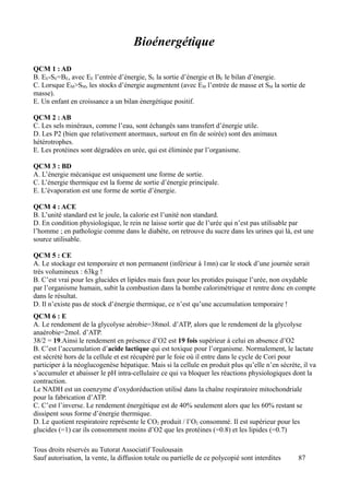 Bioénergétique
QCM 1 : AD
B. EE-SE=BE, avec EE l’entrée d’énergie, SE la sortie d’énergie et BE le bilan d’énergie.
C. Lorsque EM>SM, les stocks d’énergie augmentent (avec EM l’entrée de masse et SM la sortie de
masse).
E. Un enfant en croissance a un bilan énergétique positif.

QCM 2 : AB
C. Les sels minéraux, comme l’eau, sont échangés sans transfert d’énergie utile.
D. Les P2 (bien que relativement anormaux, surtout en fin de soirée) sont des animaux
hétérotrophes.
E. Les protéines sont dégradées en urée, qui est éliminée par l’organisme.

QCM 3 : BD
A. L’énergie mécanique est uniquement une forme de sortie.
C. L’énergie thermique est la forme de sortie d’énergie principale.
E. L’évaporation est une forme de sortie d’énergie.

QCM 4 : ACE
B. L’unité standard est le joule, la calorie est l’unité non standard.
D. En condition physiologique, le rein ne laisse sortir que de l’urée qui n’est pas utilisable par
l’homme ; en pathologie comme dans le diabète, on retrouve du sucre dans les urines qui là, est une
source utilisable.

QCM 5 : CE
A. Le stockage est temporaire et non permanent (inférieur à 1mn) car le stock d’une journée serait
très volumineux : 63kg !
B. C’est vrai pour les glucides et lipides mais faux pour les protides puisque l’urée, non oxydable
par l’organisme humain, subit la combustion dans la bombe calorimétrique et rentre donc en compte
dans le résultat.
D. Il n’existe pas de stock d’énergie thermique, ce n’est qu’une accumulation temporaire !
QCM 6 : E
A. Le rendement de la glycolyse aérobie=38mol. d’ATP, alors que le rendement de la glycolyse
anaérobie=2mol. d’ATP.
38/2 = 19.Ainsi le rendement en présence d’O2 est 19 fois supérieur à celui en absence d’O2
B. C’est l’accumulation d’acide lactique qui est toxique pour l’organisme. Normalement, le lactate
est sécrété hors de la cellule et est récupéré par le foie où il entre dans le cycle de Cori pour
participer à la néoglucogenèse hépatique. Mais si la cellule en produit plus qu’elle n’en sécrète, il va
s’accumuler et abaisser le pH intra-cellulaire ce qui va bloquer les réactions physiologiques dont la
contraction.
Le NADH est un coenzyme d’oxydoréduction utilisé dans la chaîne respiratoire mitochondriale
pour la fabrication d’ATP.
C. C’est l’inverse. Le rendement énergétique est de 40% seulement alors que les 60% restant se
dissipent sous forme d’énergie thermique.
D. Le quotient respiratoire représente le CO2 produit / l’O2 consommé. Il est supérieur pour les
glucides (=1) car ils consomment moins d’O2 que les protéines (=0.8) et les lipides (=0.7)

Tous droits réservés au Tutorat Associatif Toulousain
Sauf autorisation, la vente, la diffusion totale ou partielle de ce polycopié sont interdites    87
 