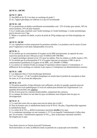 QCM 16 : ABCDE

QCM 17 : BCE
A. Son BMI est de 30, il est donc en surcharge de grade 2.
D. Ici, l’apport glucidique est inférieur à ce qui est recommandé.

QCM 18 : AD
B. Les proportions en lipides actuellement recommandées sont : 25% d’acides gras saturés, 50% de
mono-insaturés, 25% de poly-insaturés.
C.Les 2 acides gras essentiels sont l’acide linoléique et l’acide linolénique. L’acide arachidonique
peut le devenir avec l’âge.
E. Même si ce patient est adulte, sa prise de poids de 20 kg indique que son bilan énergétique est
positif.

QCM 19 : BCDE
A. Les végétaliens exclent uniquement les protéines animales. Les protéines sont la source d’azote
pour l’organisme et sont donc indispensables à la survie.

QCM 20 : A
B. En sachant que la consommation d’oxygène est de 600L/jour/personne, la capacité du sous-
marin leur permet de tenir 100 jours et non 10 (600x5x100=300 000).
C. L’apport protidique optimal est de 12% pour les adultes. Pour les enfants ce chiffre monte à 14%.
D. En sachant que la consommation d’1L d’oxygène équivaut en moyenne à 20kJ et que la
consommation quotidienne d’oxygène est de 600L, on a 20x600=12 000kJ.
E. La carence en vitamine D (due au manque d’exposition solaire) expose à l’ostéomalacie. A
différencier de la surcharge en vitamine A qui expose à l’ostéoporose (ou déminéralisation osseuse).

QCM 21 : ABE
C. Les dépenses liées à l’activité physique diminuent.
D. C’est l’inverse : 1/3 de l’excédent énergétique est stocké dans le produit de conception et dans
les seins, et 2/3 au niveau des adipocytes.

QCM 22 : CE
A. De petites quantités d’oligo-éléments sont suffisantes, de plus les grandes quantités peuvent
déterminer des excès pathologiques (l’excès de sodium peut entrainer de l’hypertension). Les
quantités doivent donc être adaptées.
B. Pas d’excès pour les vitamines hydrosolubles, uniquement des carences.
D. Le manque de rétinol est rare dans les pays occidentaux mais fréquent dans les pays en
développement.

QCM 23 : E
A. Le sujet doit certes être au repos mais tout de même être éveillé !
B. Pour un homme sain, le métabolisme basal est de 45 W/m². De plus, l’hyperthyroïdie augmente
le métabolisme basal.
C. La valeur de la VO2 max définit la puissance maximale aérobie d’un sujet.
D. Le rendement mécanique est une constante (≈ 23 %) sur laquelle l’entraînement n’influe donc
pas. En revanche, l’entraînement augmente la VO2 max donc la puissance maximale (aérobie)
développée par le sujet.



Tous droits réservés au Tutorat Associatif Toulousain
Sauf autorisation, la vente, la diffusion totale ou partielle de ce polycopié sont interdites   89
 