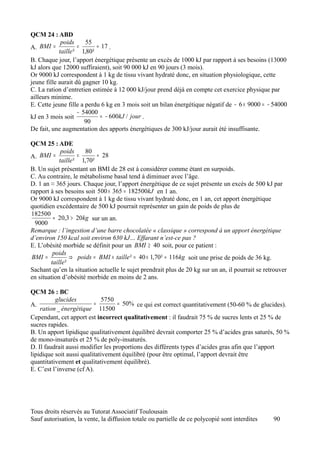 QCM 24 : ABD
             poids     55
A. BMI =            =      ≈ 17 .
            taille ² 1,80²
B. Chaque jour, l’apport énergétique présente un excès de 1000 kJ par rapport à ses besoins (13000
kJ alors que 12000 suffiraient), soit 90 000 kJ en 90 jours (3 mois).
Or 9000 kJ correspondent à 1 kg de tissu vivant hydraté donc, en situation physiologique, cette
jeune fille aurait dû gagner 10 kg.
C. La ration d’entretien estimée à 12 000 kJ/jour prend déjà en compte cet exercice physique par
ailleurs minime.
E. Cette jeune fille a perdu 6 kg en 3 mois soit un bilan énergétique négatif de − 6 × 9000 = − 54000
                    − 54000
kJ en 3 mois soit           = − 600kJ / jour .
                       90
De fait, une augmentation des apports énergétiques de 300 kJ/jour aurait été insuffisante.

QCM 25 : ADE
             poids    80
A. BMI =            =      ≈ 28
            taille ² 1,70²
B. Un sujet présentant un BMI de 28 est à considérer comme étant en surpoids.
C. Au contraire, le métabolisme basal tend à diminuer avec l’âge.
D. 1 an ≈ 365 jours. Chaque jour, l’apport énergétique de ce sujet présente un excès de 500 kJ par
rapport à ses besoins soit 500 × 365 = 182500kJ en 1 an.
Or 9000 kJ correspondent à 1 kg de tissu vivant hydraté donc, en 1 an, cet apport énergétique
quotidien excédentaire de 500 kJ pourrait représenter un gain de poids de plus de
182500
         ≈ 20,3 > 20kg sur un an.
  9000
Remarque : l’ingestion d’une barre chocolatée « classique » correspond à un apport énergétique
d’environ 150 kcal soit environ 630 kJ… Effarant n’est-ce pas ?
E. L’obésité morbide se définit pour un BMI ≥ 40 soit, pour ce patient :
         poids
 BMI =           ⇒ poids = BMI × taille ² = 40 × 1,70² ≈ 116kg soit une prise de poids de 36 kg.
        taille ²
Sachant qu’en la situation actuelle le sujet prendrait plus de 20 kg sur un an, il pourrait se retrouver
en situation d’obésité morbide en moins de 2 ans.

QCM 26 : BC
          glucides           5750
A.                        =         = 50% ce qui est correct quantitativement (50-60 % de glucides).
    ration _ énergétique 11500
Cependant, cet apport est incorrect qualitativement : il faudrait 75 % de sucres lents et 25 % de
sucres rapides.
B. Un apport lipidique qualitativement équilibré devrait comporter 25 % d’acides gras saturés, 50 %
de mono-insaturés et 25 % de poly-insaturés.
D. Il faudrait aussi modifier les proportions des différents types d’acides gras afin que l’apport
lipidique soit aussi qualitativement équilibré (pour être optimal, l’apport devrait être
quantitativement et qualitativement équilibré).
E. C’est l’inverse (cf A).




Tous droits réservés au Tutorat Associatif Toulousain
Sauf autorisation, la vente, la diffusion totale ou partielle de ce polycopié sont interdites     90
 