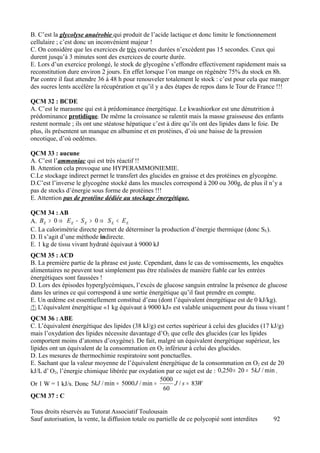 B. C’est la glycolyse anaérobie qui produit de l’acide lactique et donc limite le fonctionnement
cellulaire ; c’est donc un inconvénient majeur !
C. On considère que les exercices de très courtes durées n’excèdent pas 15 secondes. Ceux qui
durent jusqu’à 3 minutes sont des exercices de courte durée.
E. Lors d’un exercice prolongé, le stock de glycogène s’effondre effectivement rapidement mais sa
reconstitution dure environ 2 jours. En effet lorsque l’on mange on régénère 75% du stock en 8h.
Par contre il faut attendre 36 à 48 h pour renouveler totalement le stock : c’est pour cela que manger
des sucres lents accélère la récupération et qu’il y a des étapes de repos dans le Tour de France !!!

QCM 32 : BCDE
A. C’est le marasme qui est à prédominance énergétique. Le kwashiorkor est une dénutrition à
prédominance protidique. De même la croissance se ralentit mais la masse graisseuse des enfants
restent normale ; ils ont une stéatose hépatique c’est à dire qu’ils ont des lipides dans le foie. De
plus, ils présentent un manque en albumine et en protéines, d’où une baisse de la pression
oncotique, d’où oedèmes.

QCM 33 : aucune
A. C’est l’ammoniac qui est très réactif !!
B. Attention cela provoque une HYPERAMMONIEMIE.
C.Le stockage indirect permet le transfert des glucides en graisse et des protéines en glycogène.
D.C’est l’inverse le glycogène stocké dans les muscles correspond à 200 ou 300g, de plus il n’y a
pas de stocks d’énergie sous forme de protéines !!!
E. Attention pas de protéine dédiée au stockage énergétique.

QCM 34 : AB
A. B E > 0 ⇒ E E − S E > 0 ⇒ S E < E E
C. La calorimétrie directe permet de déterminer la production d’énergie thermique (donc SE).
D. Il s’agit d’une méthode indirecte.
E. 1 kg de tissu vivant hydraté équivaut à 9000 kJ
QCM 35 : ACD
B. La première partie de la phrase est juste. Cependant, dans le cas de vomissements, les enquêtes
alimentaires ne peuvent tout simplement pas être réalisées de manière fiable car les entrées
énergétiques sont faussées !
D. Lors des épisodes hyperglycémiques, l’excès de glucose sanguin entraîne la présence de glucose
dans les urines ce qui correspond à une sortie énergétique qu’il faut prendre en compte.
E. Un œdème est essentiellement constitué d’eau (dont l’équivalent énergétique est de 0 kJ/kg).
/! L’équivalent énergétique «1 kg équivaut à 9000 kJ» est valable uniquement pour du tissu vivant !
QCM 36 : ABE
C. L’équivalent énergétique des lipides (38 kJ/g) est certes supérieur à celui des glucides (17 kJ/g)
mais l’oxydation des lipides nécessite davantage d’O2 que celle des glucides (car les lipides
comportent moins d’atomes d’oxygène). De fait, malgré un équivalent énergétique supérieur, les
lipides ont un équivalent de la consommation en O2 inférieur à celui des glucides.
D. Les mesures de thermochimie respiratoire sont ponctuelles.
E. Sachant que la valeur moyenne de l’équivalent énergétique de la consommation en O2 est de 20
kJ/L d’ O2, l’énergie chimique libérée par oxydation par ce sujet est de : 0,250 × 20 = 5kJ / min .
                                                   5000
Or 1 W = 1 kJ/s. Donc 5kJ / min = 5000 J / min =         J / s = 83W
                                                    60
QCM 37 : C

Tous droits réservés au Tutorat Associatif Toulousain
Sauf autorisation, la vente, la diffusion totale ou partielle de ce polycopié sont interdites    92
 